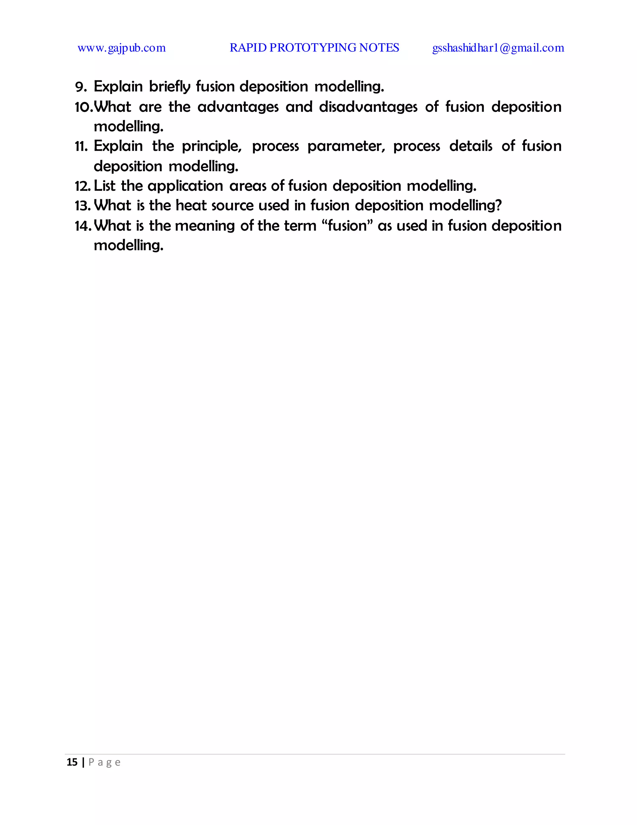 www.gajpub.com RAPID PROTOTYPING NOTES gsshashidhar1@gmail.com
15 | P a g e
9. Explain briefly fusion deposition modelling.
10.What are the advantages and disadvantages of fusion deposition
modelling.
11. Explain the principle, process parameter, process details of fusion
deposition modelling.
12. List the application areas of fusion deposition modelling.
13. What is the heat source used in fusion deposition modelling?
14.What is the meaning of the term “fusion” as used in fusion deposition
modelling.
 