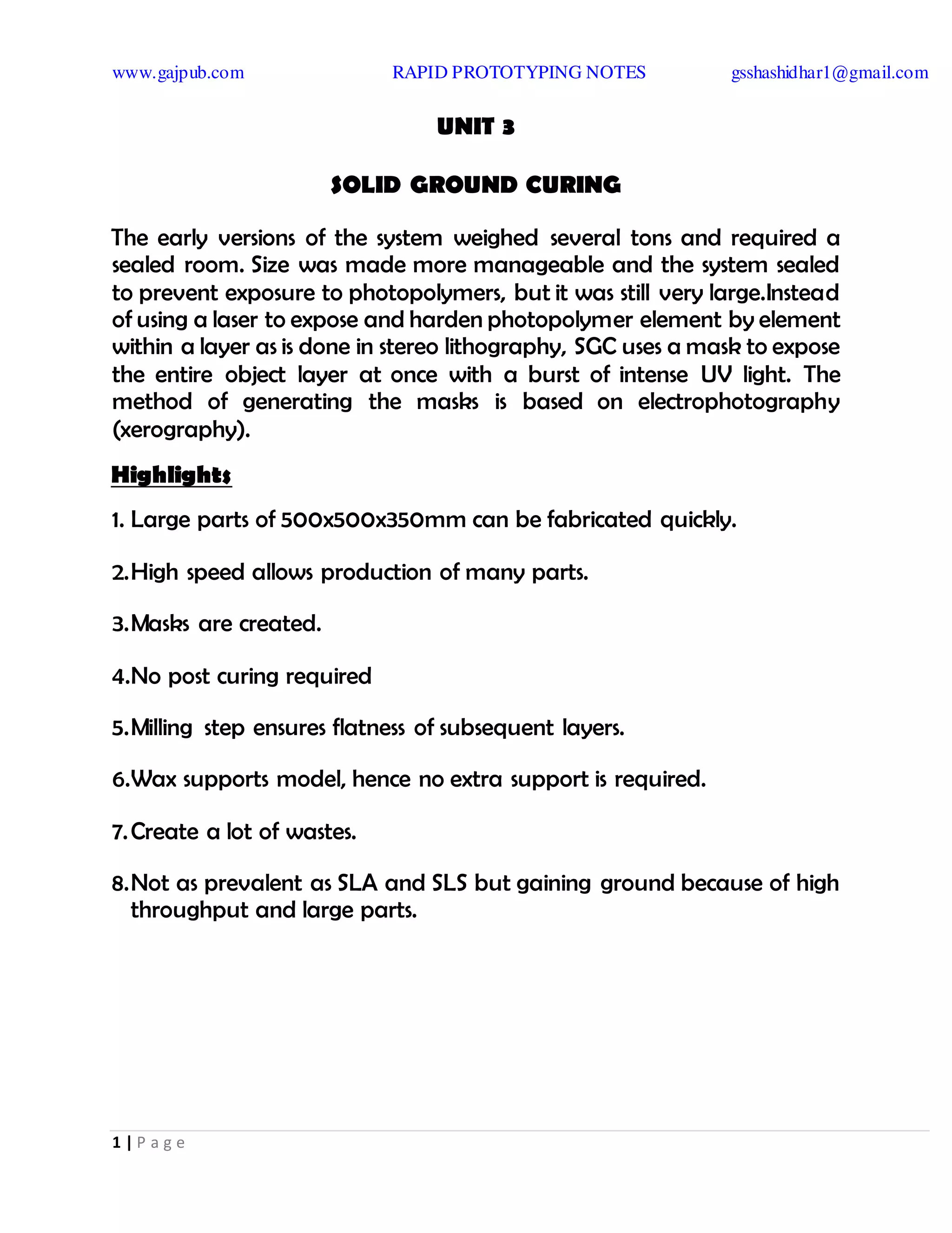 www.gajpub.com RAPID PROTOTYPING NOTES gsshashidhar1@gmail.com
1 | P a g e
UNIT 3
SOLID GROUND CURING
The early versions of the system weighed several tons and required a
sealed room. Size was made more manageable and the system sealed
to prevent exposure to photopolymers, but it was still very large.Instead
of using a laser to expose and harden photopolymer element by element
within a layer as is done in stereo lithography, SGC uses a mask to expose
the entire object layer at once with a burst of intense UV light. The
method of generating the masks is based on electrophotography
(xerography).
Highlights
1. Large parts of 500x500x350mm can be fabricated quickly.
2.High speed allows production of many parts.
3.Masks are created.
4.No post curing required
5.Milling step ensures flatness of subsequent layers.
6.Wax supports model, hence no extra support is required.
7.Create a lot of wastes.
8.Not as prevalent as SLA and SLS but gaining ground because of high
throughput and large parts.
 