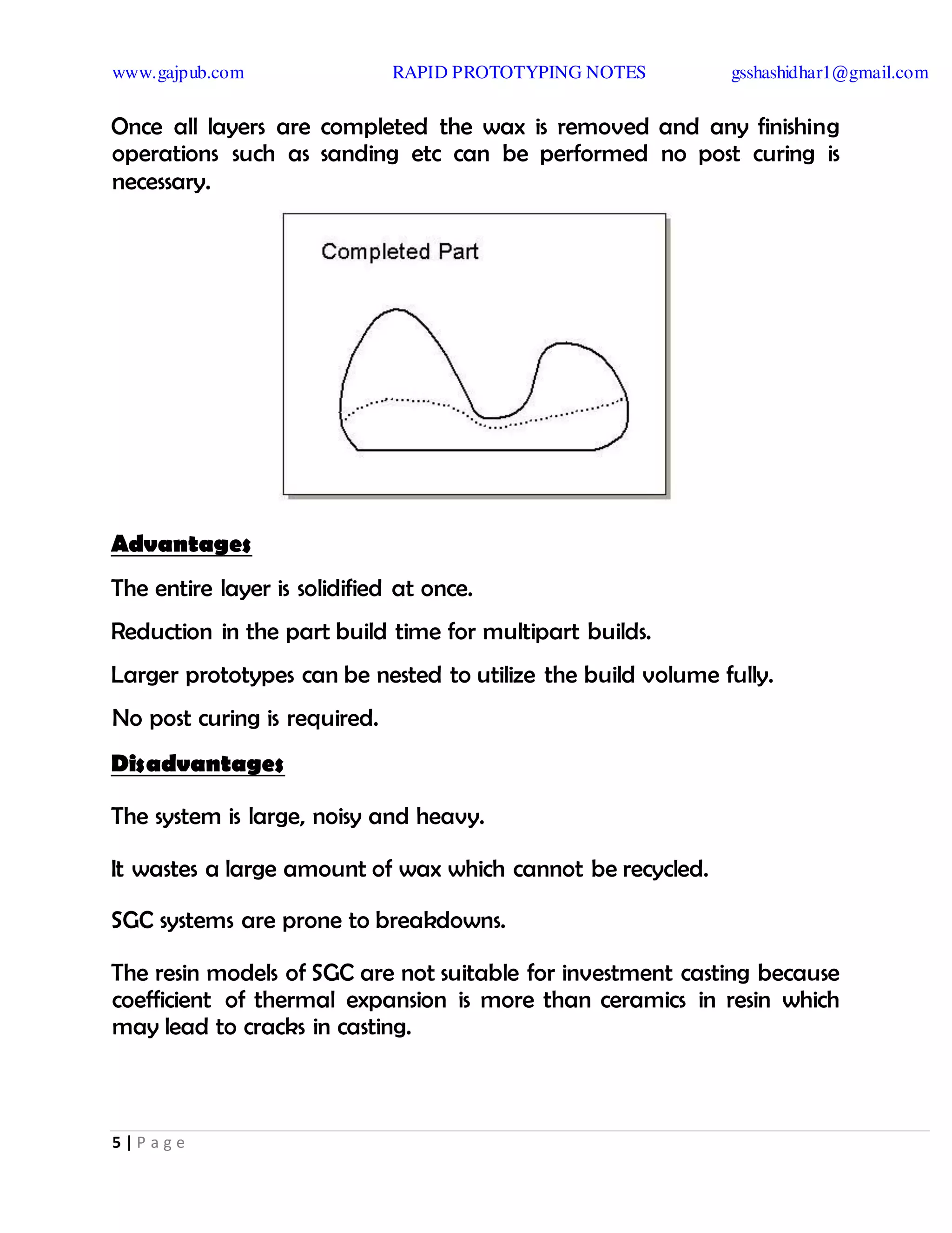 www.gajpub.com RAPID PROTOTYPING NOTES gsshashidhar1@gmail.com
5 | P a g e
Once all layers are completed the wax is removed and any finishing
operations such as sanding etc can be performed no post curing is
necessary.
Advantages
The entire layer is solidified at once.
Reduction in the part build time for multipart builds.
Larger prototypes can be nested to utilize the build volume fully.
No post curing is required.
Disadvantages
The system is large, noisy and heavy.
It wastes a large amount of wax which cannot be recycled.
SGC systems are prone to breakdowns.
The resin models of SGC are not suitable for investment casting because
coefficient of thermal expansion is more than ceramics in resin which
may lead to cracks in casting.
 