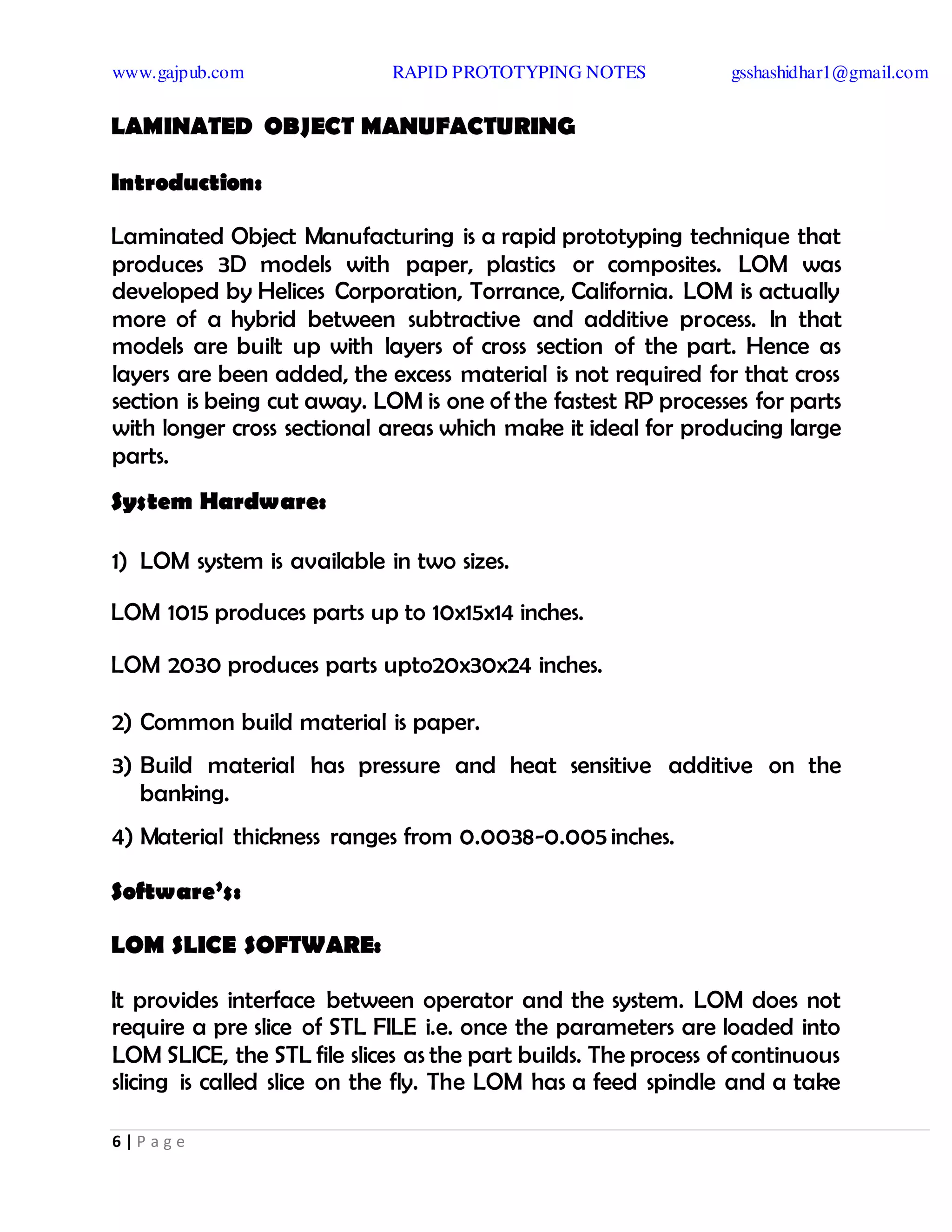www.gajpub.com RAPID PROTOTYPING NOTES gsshashidhar1@gmail.com
6 | P a g e
LAMINATED OBJECT MANUFACTURING
Introduction:
Laminated Object Manufacturing is a rapid prototyping technique that
produces 3D models with paper, plastics or composites. LOM was
developed by Helices Corporation, Torrance, California. LOM is actually
more of a hybrid between subtractive and additive process. In that
models are built up with layers of cross section of the part. Hence as
layers are been added, the excess material is not required for that cross
section is being cut away. LOM is one of the fastest RP processes for parts
with longer cross sectional areas which make it ideal for producing large
parts.
System Hardware:
1) LOM system is available in two sizes.
LOM 1015 produces parts up to 10x15x14 inches.
LOM 2030 produces parts upto20x30x24 inches.
2) Common build material is paper.
3) Build material has pressure and heat sensitive additive on the
banking.
4) Material thickness ranges from 0.0038-0.005inches.
Software’s:
LOM SLICE SOFTWARE:
It provides interface between operator and the system. LOM does not
require a pre slice of STL FILE i.e. once the parameters are loaded into
LOM SLICE, the STL file slices as the part builds. The process of continuous
slicing is called slice on the fly. The LOM has a feed spindle and a take
 