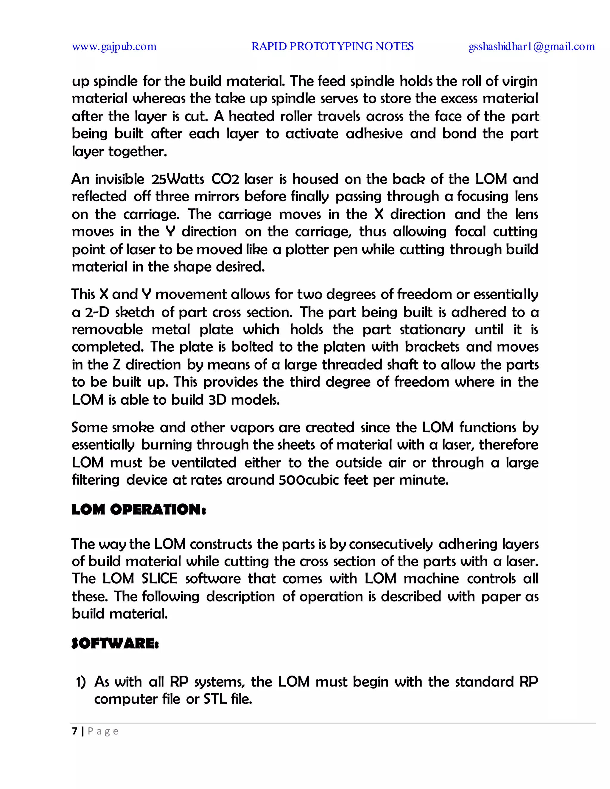 www.gajpub.com RAPID PROTOTYPING NOTES gsshashidhar1@gmail.com
7 | P a g e
up spindle for the build material. The feed spindle holds the roll of virgin
material whereas the take up spindle serves to store the excess material
after the layer is cut. A heated roller travels across the face of the part
being built after each layer to activate adhesive and bond the part
layer together.
An invisible 25Watts CO2 laser is housed on the back of the LOM and
reflected off three mirrors before finally passing through a focusing lens
on the carriage. The carriage moves in the X direction and the lens
moves in the Y direction on the carriage, thus allowing focal cutting
point of laser to be moved like a plotter pen while cutting through build
material in the shape desired.
This X and Y movement allows for two degrees of freedom or essentially
a 2-D sketch of part cross section. The part being built is adhered to a
removable metal plate which holds the part stationary until it is
completed. The plate is bolted to the platen with brackets and moves
in the Z direction by means of a large threaded shaft to allow the parts
to be built up. This provides the third degree of freedom where in the
LOM is able to build 3D models.
Some smoke and other vapors are created since the LOM functions by
essentially burning through the sheets of material with a laser, therefore
LOM must be ventilated either to the outside air or through a large
filtering device at rates around 500cubic feet per minute.
LOM OPERATION:
The way the LOM constructs the parts is by consecutively adhering layers
of build material while cutting the cross section of the parts with a laser.
The LOM SLICE software that comes with LOM machine controls all
these. The following description of operation is described with paper as
build material.
SOFTWARE:
1) As with all RP systems, the LOM must begin with the standard RP
computer file or STL file.
 