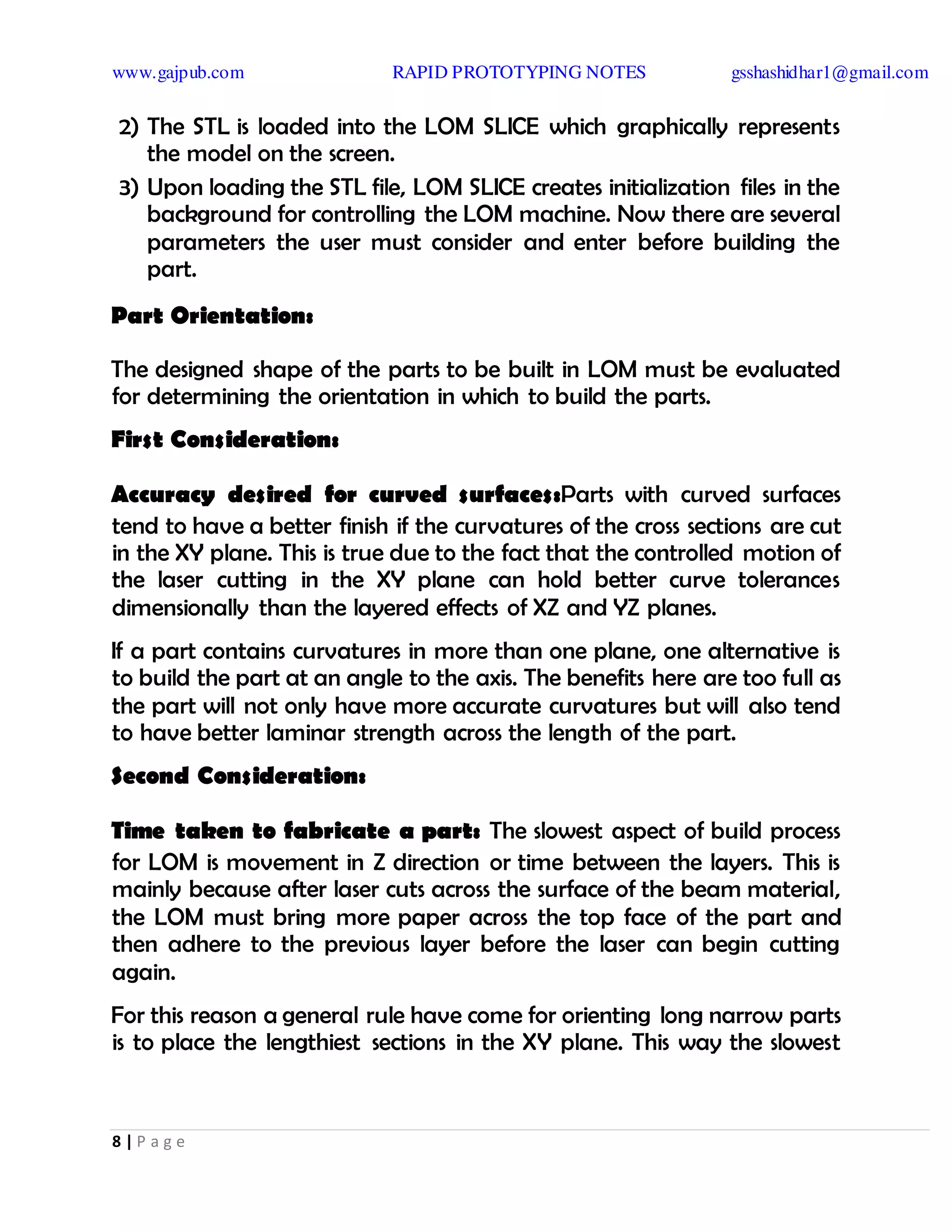 www.gajpub.com RAPID PROTOTYPING NOTES gsshashidhar1@gmail.com
8 | P a g e
2) The STL is loaded into the LOM SLICE which graphically represents
the model on the screen.
3) Upon loading the STL file, LOM SLICE creates initialization files in the
background for controlling the LOM machine. Now there are several
parameters the user must consider and enter before building the
part.
Part Orientation:
The designed shape of the parts to be built in LOM must be evaluated
for determining the orientation in which to build the parts.
First Consideration:
Accuracy desired for curved surfaces:Parts with curved surfaces
tend to have a better finish if the curvatures of the cross sections are cut
in the XY plane. This is true due to the fact that the controlled motion of
the laser cutting in the XY plane can hold better curve tolerances
dimensionally than the layered effects of XZ and YZ planes.
If a part contains curvatures in more than one plane, one alternative is
to build the part at an angle to the axis. The benefits here are too full as
the part will not only have more accurate curvatures but will also tend
to have better laminar strength across the length of the part.
Second Consideration:
Time taken to fabricate a part: The slowest aspect of build process
for LOM is movement in Z direction or time between the layers. This is
mainly because after laser cuts across the surface of the beam material,
the LOM must bring more paper across the top face of the part and
then adhere to the previous layer before the laser can begin cutting
again.
For this reason a general rule have come for orienting long narrow parts
is to place the lengthiest sections in the XY plane. This way the slowest
 