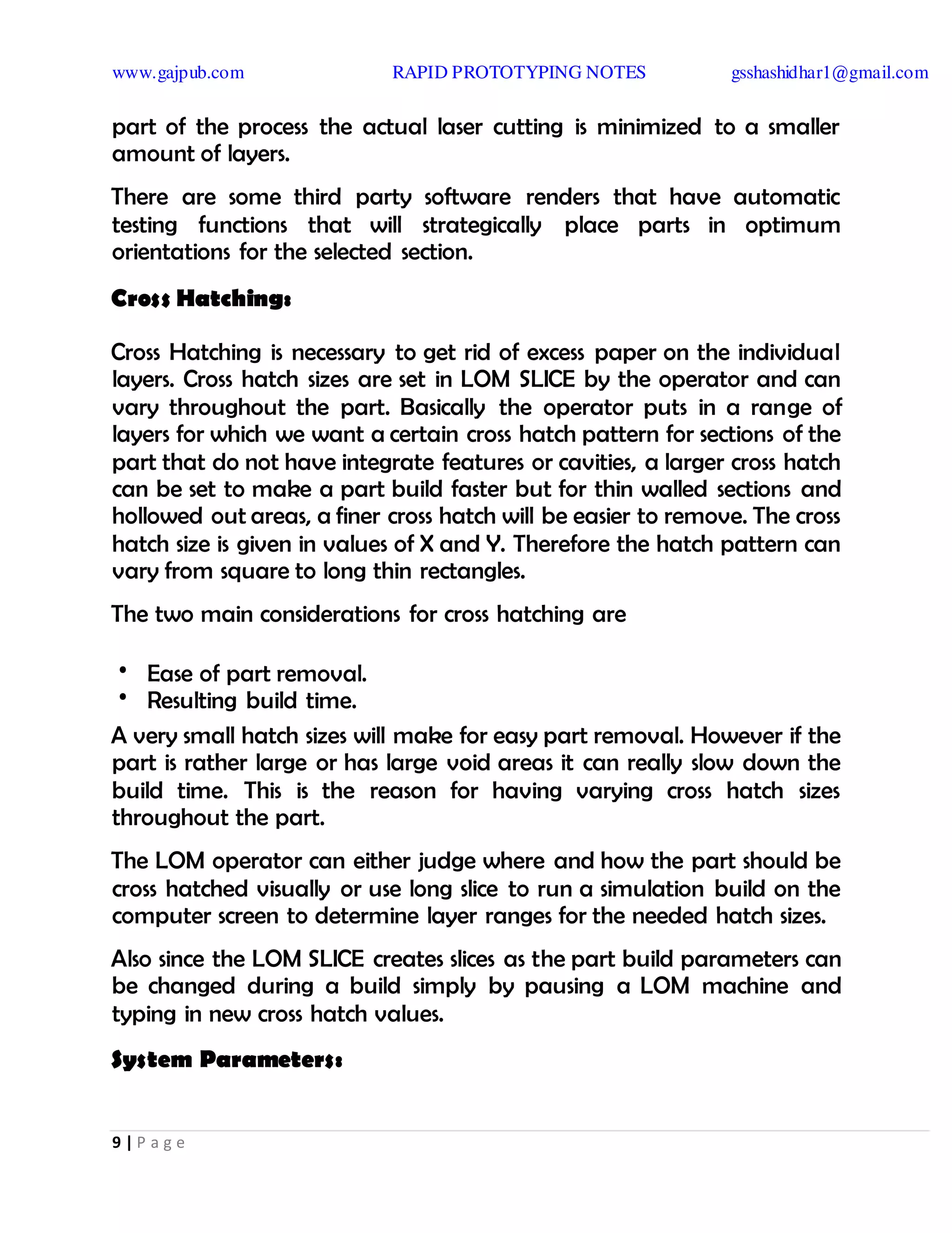 www.gajpub.com RAPID PROTOTYPING NOTES gsshashidhar1@gmail.com
9 | P a g e
part of the process the actual laser cutting is minimized to a smaller
amount of layers.
There are some third party software renders that have automatic
testing functions that will strategically place parts in optimum
orientations for the selected section.
Cross Hatching:
Cross Hatching is necessary to get rid of excess paper on the individual
layers. Cross hatch sizes are set in LOM SLICE by the operator and can
vary throughout the part. Basically the operator puts in a range of
layers for which we want a certain cross hatch pattern for sections of the
part that do not have integrate features or cavities, a larger cross hatch
can be set to make a part build faster but for thin walled sections and
hollowed out areas, a finer cross hatch will be easier to remove. The cross
hatch size is given in values of X and Y. Therefore the hatch pattern can
vary from square to long thin rectangles.
The two main considerations for cross hatching are
• Ease of part removal.
• Resulting build time.
A very small hatch sizes will make for easy part removal. However if the
part is rather large or has large void areas it can really slow down the
build time. This is the reason for having varying cross hatch sizes
throughout the part.
The LOM operator can either judge where and how the part should be
cross hatched visually or use long slice to run a simulation build on the
computer screen to determine layer ranges for the needed hatch sizes.
Also since the LOM SLICE creates slices as the part build parameters can
be changed during a build simply by pausing a LOM machine and
typing in new cross hatch values.
System Parameters:
 