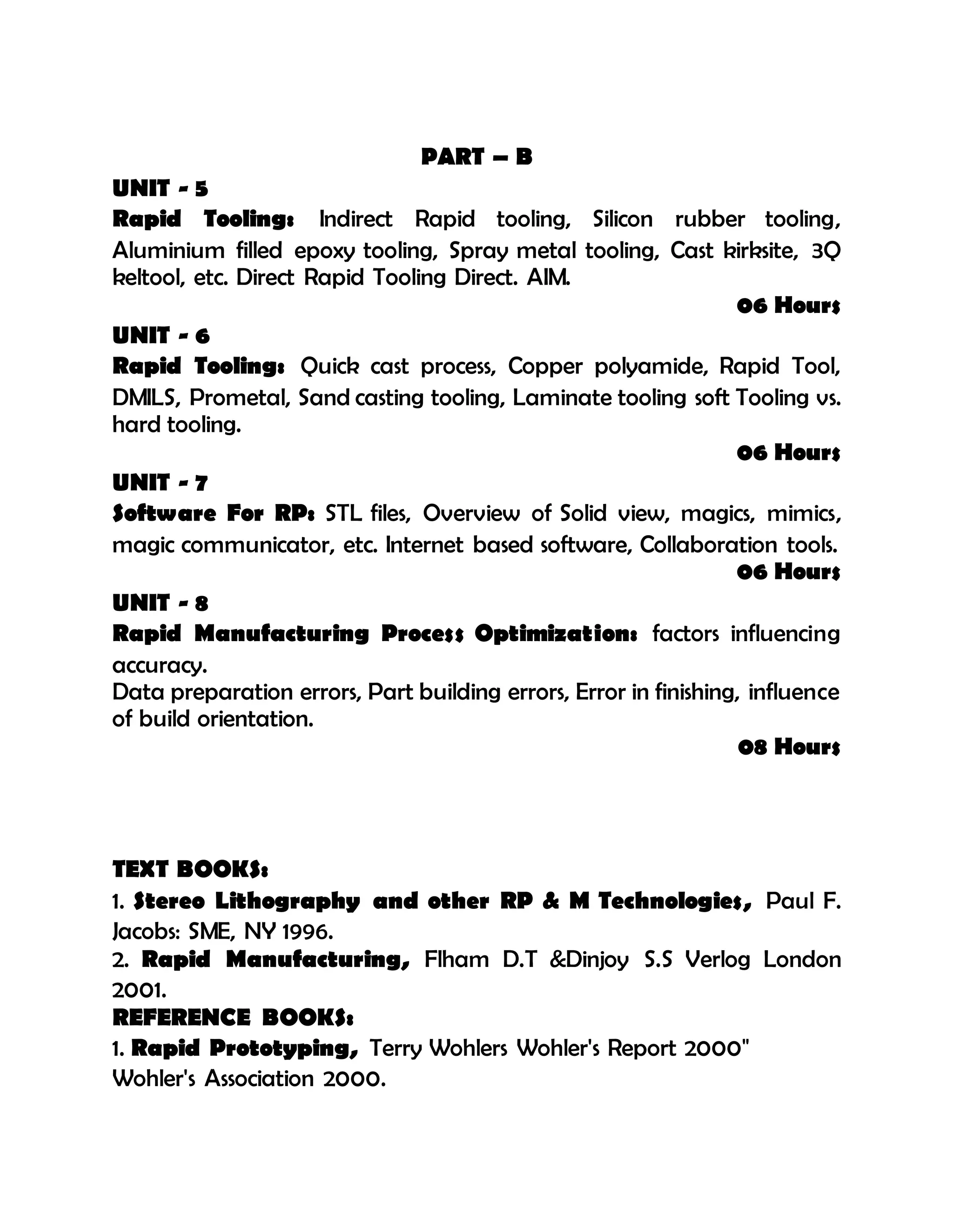 PART – B
UNIT - 5
Rapid Tooling: Indirect Rapid tooling, Silicon rubber tooling,
Aluminium filled epoxy tooling, Spray metal tooling, Cast kirksite, 3Q
keltool, etc. Direct Rapid Tooling Direct. AIM.
06 Hours
UNIT - 6
Rapid Tooling: Quick cast process, Copper polyamide, Rapid Tool,
DMILS, Prometal, Sand casting tooling, Laminate tooling soft Tooling vs.
hard tooling.
06 Hours
UNIT - 7
Software For RP: STL files, Overview of Solid view, magics, mimics,
magic communicator, etc. Internet based software, Collaboration tools.
06 Hours
UNIT - 8
Rapid Manufacturing Process Optimization: factors influencing
accuracy.
Data preparation errors, Part building errors, Error in finishing, influence
of build orientation.
08 Hours
TEXT BOOKS:
1. Stereo Lithography and other RP & M Technologies, Paul F.
Jacobs: SME, NY 1996.
2. Rapid Manufacturing, Flham D.T &Dinjoy S.S Verlog London
2001.
REFERENCE BOOKS:
1. Rapid Prototyping, Terry Wohlers Wohler's Report 2000"
Wohler's Association 2000.
 