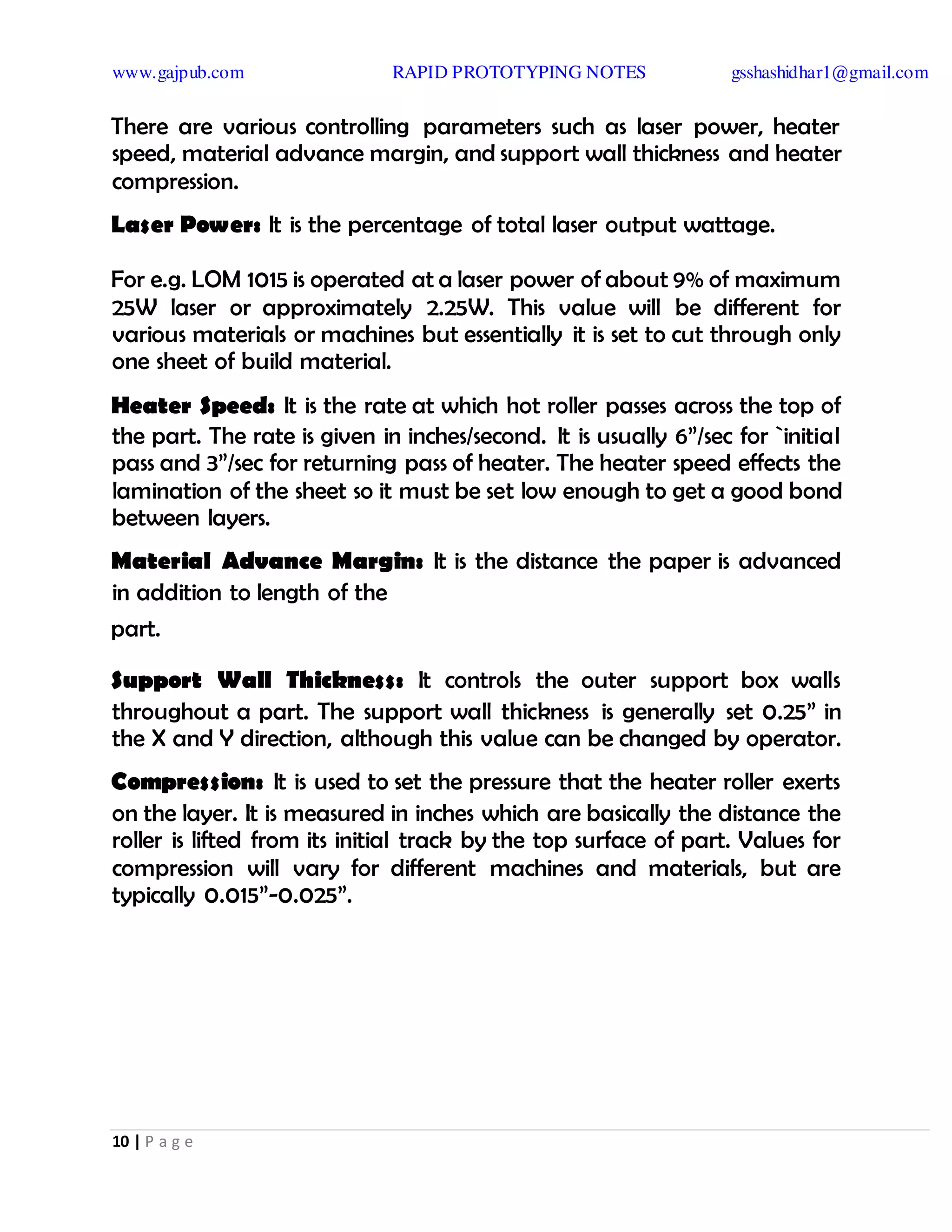 www.gajpub.com RAPID PROTOTYPING NOTES gsshashidhar1@gmail.com
10 | P a g e
There are various controlling parameters such as laser power, heater
speed, material advance margin, and support wall thickness and heater
compression.
Laser Power: It is the percentage of total laser output wattage.
For e.g. LOM 1015 is operated at a laser power of about 9% of maximum
25W laser or approximately 2.25W. This value will be different for
various materials or machines but essentially it is set to cut through only
one sheet of build material.
Heater Speed: It is the rate at which hot roller passes across the top of
the part. The rate is given in inches/second. It is usually 6”/sec for `initial
pass and 3”/sec for returning pass of heater. The heater speed effects the
lamination of the sheet so it must be set low enough to get a good bond
between layers.
Material Advance Margin: It is the distance the paper is advanced
in addition to length of the
part.
Support Wall Thickness: It controls the outer support box walls
throughout a part. The support wall thickness is generally set 0.25” in
the X and Y direction, although this value can be changed by operator.
Compression: It is used to set the pressure that the heater roller exerts
on the layer. It is measured in inches which are basically the distance the
roller is lifted from its initial track by the top surface of part. Values for
compression will vary for different machines and materials, but are
typically 0.015”-0.025”.
 