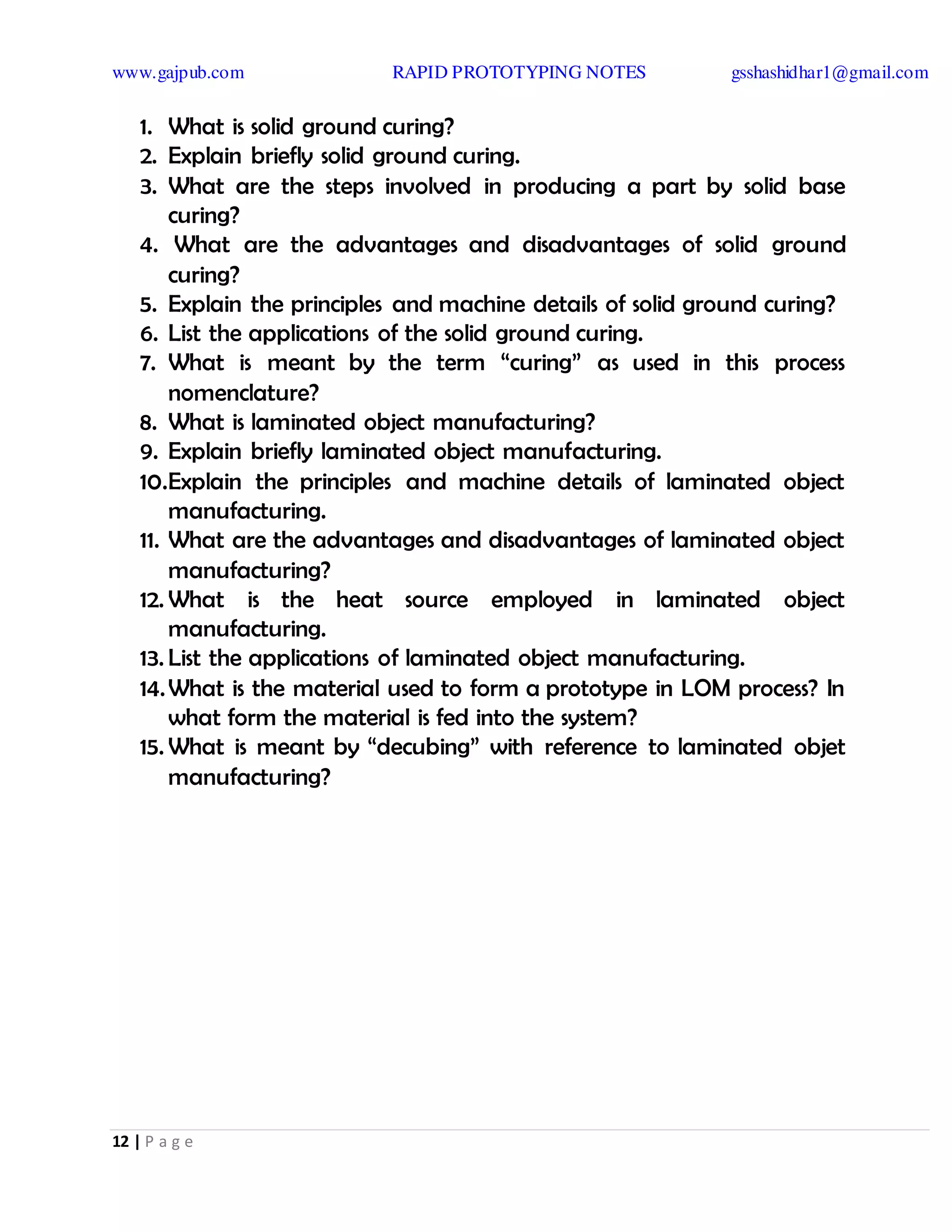 www.gajpub.com RAPID PROTOTYPING NOTES gsshashidhar1@gmail.com
12 | P a g e
1. What is solid ground curing?
2. Explain briefly solid ground curing.
3. What are the steps involved in producing a part by solid base
curing?
4. What are the advantages and disadvantages of solid ground
curing?
5. Explain the principles and machine details of solid ground curing?
6. List the applications of the solid ground curing.
7. What is meant by the term “curing” as used in this process
nomenclature?
8. What is laminated object manufacturing?
9. Explain briefly laminated object manufacturing.
10.Explain the principles and machine details of laminated object
manufacturing.
11. What are the advantages and disadvantages of laminated object
manufacturing?
12. What is the heat source employed in laminated object
manufacturing.
13. List the applications of laminated object manufacturing.
14.What is the material used to form a prototype in LOM process? In
what form the material is fed into the system?
15. What is meant by “decubing” with reference to laminated objet
manufacturing?
 