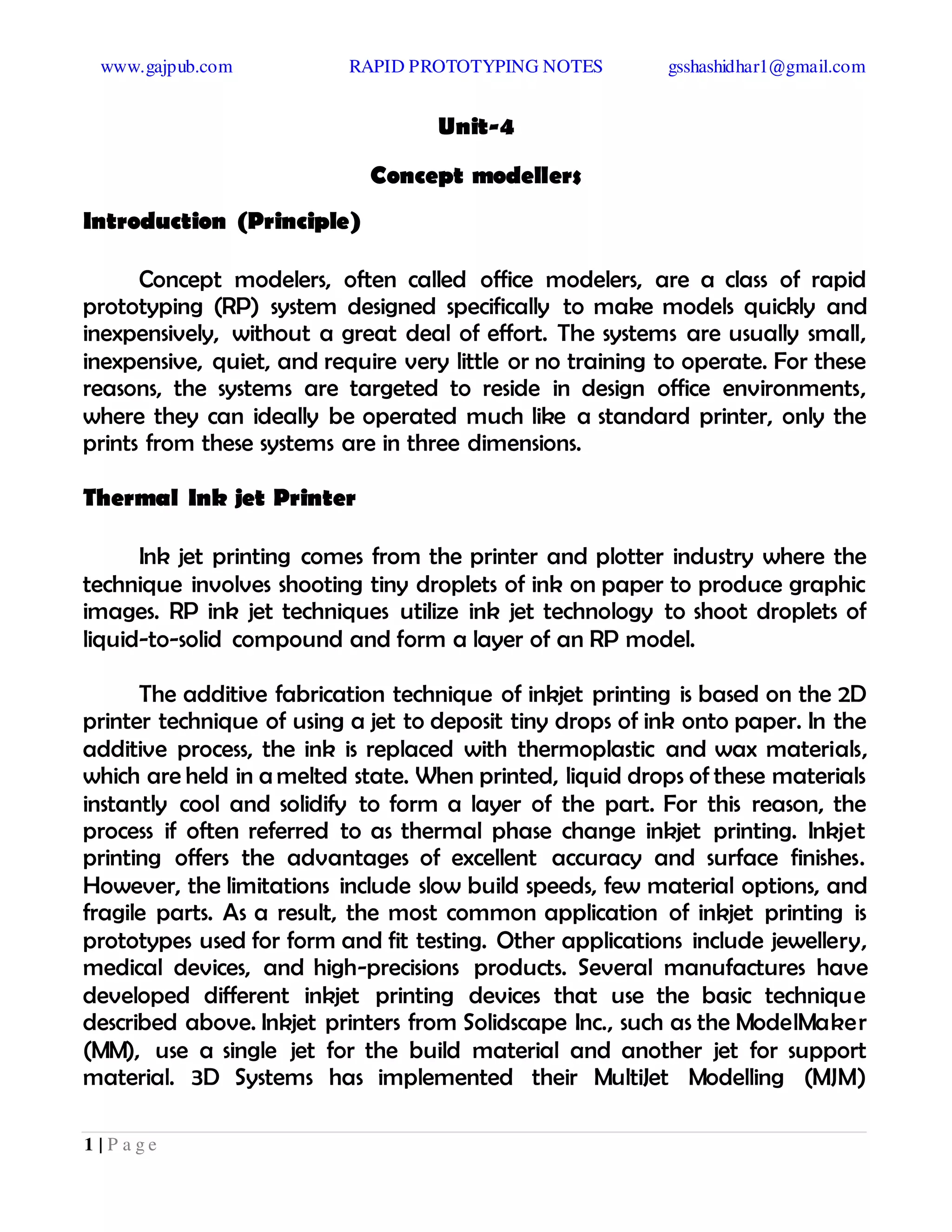 www.gajpub.com RAPID PROTOTYPING NOTES gsshashidhar1@gmail.com
1 | P a g e
Unit-4
Concept modellers
Introduction (Principle)
Concept modelers, often called office modelers, are a class of rapid
prototyping (RP) system designed specifically to make models quickly and
inexpensively, without a great deal of effort. The systems are usually small,
inexpensive, quiet, and require very little or no training to operate. For these
reasons, the systems are targeted to reside in design office environments,
where they can ideally be operated much like a standard printer, only the
prints from these systems are in three dimensions.
Thermal Ink jet Printer
Ink jet printing comes from the printer and plotter industry where the
technique involves shooting tiny droplets of ink on paper to produce graphic
images. RP ink jet techniques utilize ink jet technology to shoot droplets of
liquid-to-solid compound and form a layer of an RP model.
The additive fabrication technique of inkjet printing is based on the 2D
printer technique of using a jet to deposit tiny drops of ink onto paper. In the
additive process, the ink is replaced with thermoplastic and wax materials,
which are held in a melted state. When printed, liquid drops of these materials
instantly cool and solidify to form a layer of the part. For this reason, the
process if often referred to as thermal phase change inkjet printing. Inkjet
printing offers the advantages of excellent accuracy and surface finishes.
However, the limitations include slow build speeds, few material options, and
fragile parts. As a result, the most common application of inkjet printing is
prototypes used for form and fit testing. Other applications include jewellery,
medical devices, and high-precisions products. Several manufactures have
developed different inkjet printing devices that use the basic technique
described above. Inkjet printers from Solidscape Inc., such as the ModelMaker
(MM), use a single jet for the build material and another jet for support
material. 3D Systems has implemented their MultiJet Modelling (MJM)
 