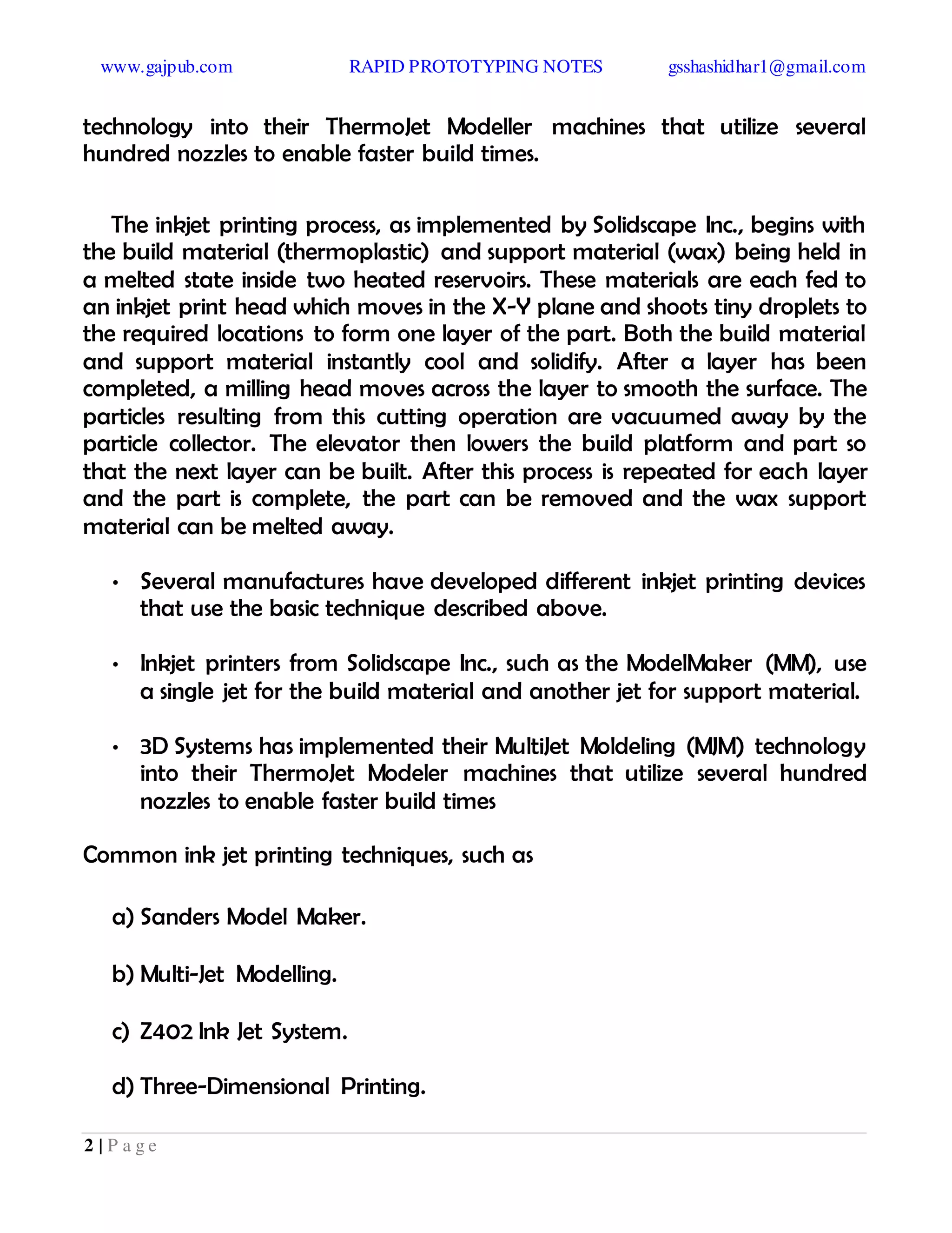 www.gajpub.com RAPID PROTOTYPING NOTES gsshashidhar1@gmail.com
2 | P a g e
technology into their ThermoJet Modeller machines that utilize several
hundred nozzles to enable faster build times.
The inkjet printing process, as implemented by Solidscape Inc., begins with
the build material (thermoplastic) and support material (wax) being held in
a melted state inside two heated reservoirs. These materials are each fed to
an inkjet print head which moves in the X-Y plane and shoots tiny droplets to
the required locations to form one layer of the part. Both the build material
and support material instantly cool and solidify. After a layer has been
completed, a milling head moves across the layer to smooth the surface. The
particles resulting from this cutting operation are vacuumed away by the
particle collector. The elevator then lowers the build platform and part so
that the next layer can be built. After this process is repeated for each layer
and the part is complete, the part can be removed and the wax support
material can be melted away.
• Several manufactures have developed different inkjet printing devices
that use the basic technique described above.
• Inkjet printers from Solidscape Inc., such as the ModelMaker (MM), use
a single jet for the build material and another jet for support material.
• 3D Systems has implemented their MultiJet Moldeling (MJM) technology
into their ThermoJet Modeler machines that utilize several hundred
nozzles to enable faster build times
Common ink jet printing techniques, such as
a) Sanders Model Maker.
b) Multi-Jet Modelling.
c) Z402 Ink Jet System.
d) Three-Dimensional Printing.
 