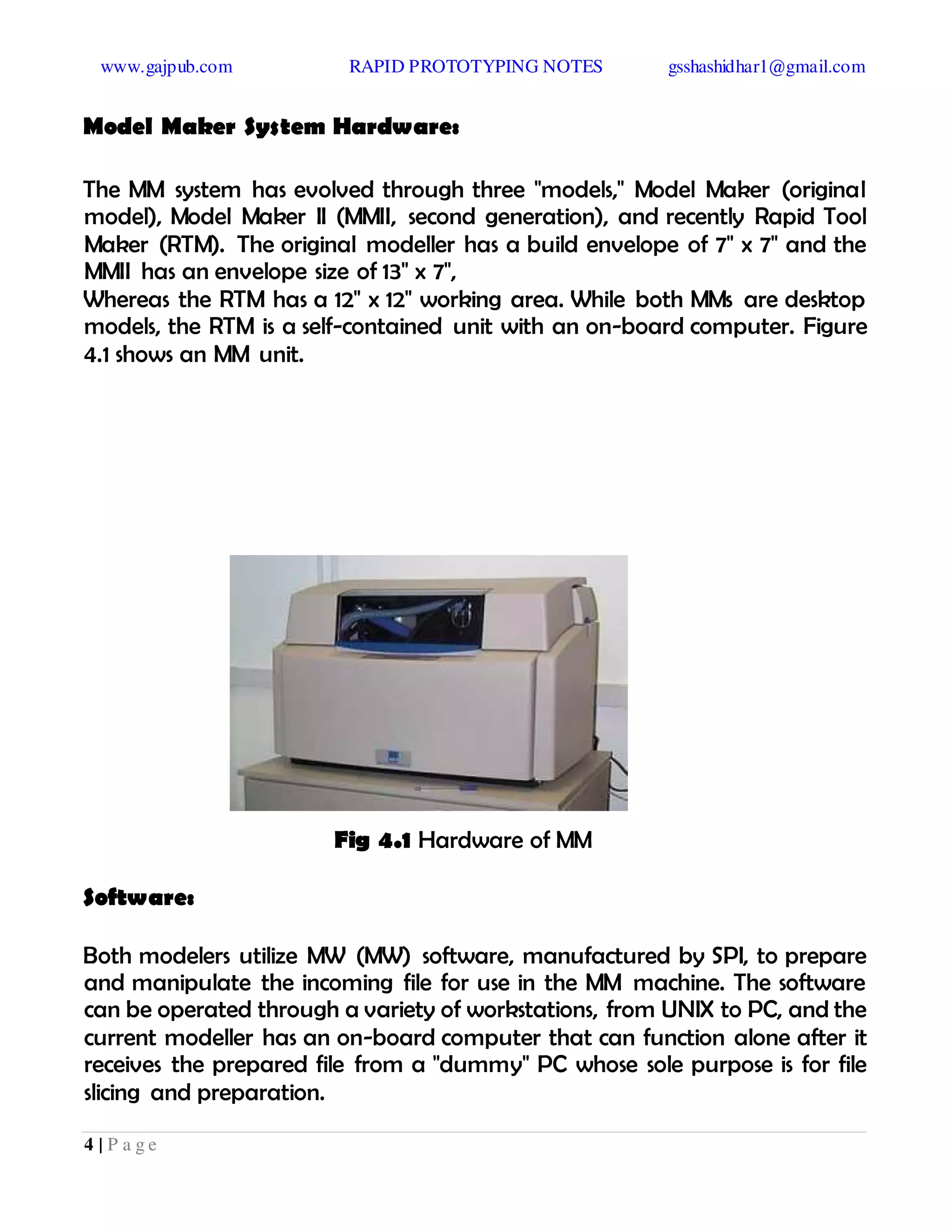 www.gajpub.com RAPID PROTOTYPING NOTES gsshashidhar1@gmail.com
4 | P a g e
Model Maker System Hardware:
The MM system has evolved through three "models," Model Maker (original
model), Model Maker II (MMII, second generation), and recently Rapid Tool
Maker (RTM). The original modeller has a build envelope of 7" x 7" and the
MMII has an envelope size of 13" x 7",
Whereas the RTM has a 12" x 12" working area. While both MMs are desktop
models, the RTM is a self-contained unit with an on-board computer. Figure
4.1 shows an MM unit.
Fig 4.1 Hardware of MM
Software:
Both modelers utilize MW (MW) software, manufactured by SPI, to prepare
and manipulate the incoming file for use in the MM machine. The software
can be operated through a variety of workstations, from UNIX to PC, and the
current modeller has an on-board computer that can function alone after it
receives the prepared file from a "dummy" PC whose sole purpose is for file
slicing and preparation.
 