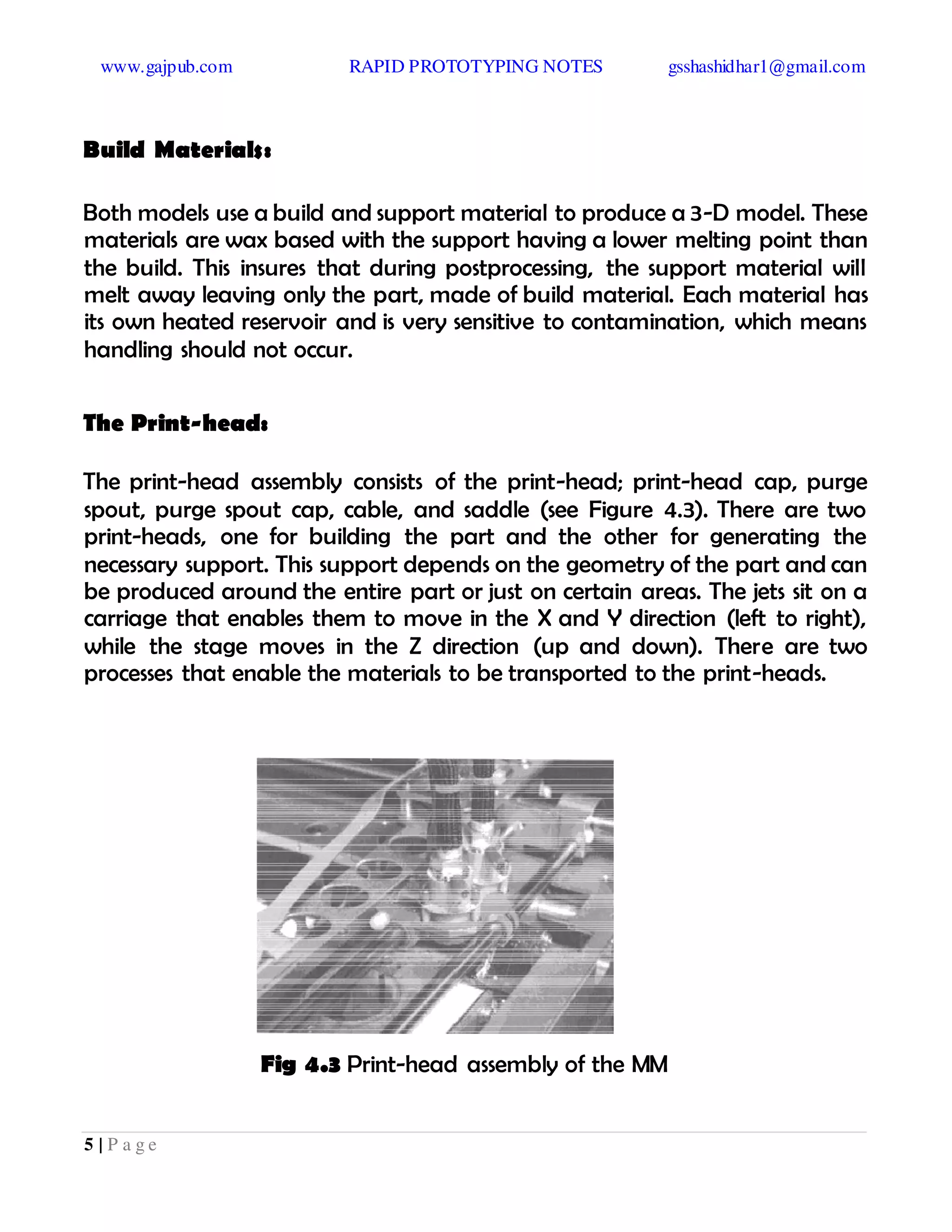 www.gajpub.com RAPID PROTOTYPING NOTES gsshashidhar1@gmail.com
5 | P a g e
Build Materials:
Both models use a build and support material to produce a 3-D model. These
materials are wax based with the support having a lower melting point than
the build. This insures that during postprocessing, the support material will
melt away leaving only the part, made of build material. Each material has
its own heated reservoir and is very sensitive to contamination, which means
handling should not occur.
The Print-head:
The print-head assembly consists of the print-head; print-head cap, purge
spout, purge spout cap, cable, and saddle (see Figure 4.3). There are two
print-heads, one for building the part and the other for generating the
necessary support. This support depends on the geometry of the part and can
be produced around the entire part or just on certain areas. The jets sit on a
carriage that enables them to move in the X and Y direction (left to right),
while the stage moves in the Z direction (up and down). There are two
processes that enable the materials to be transported to the print-heads.
Fig 4.3 Print-head assembly of the MM
 