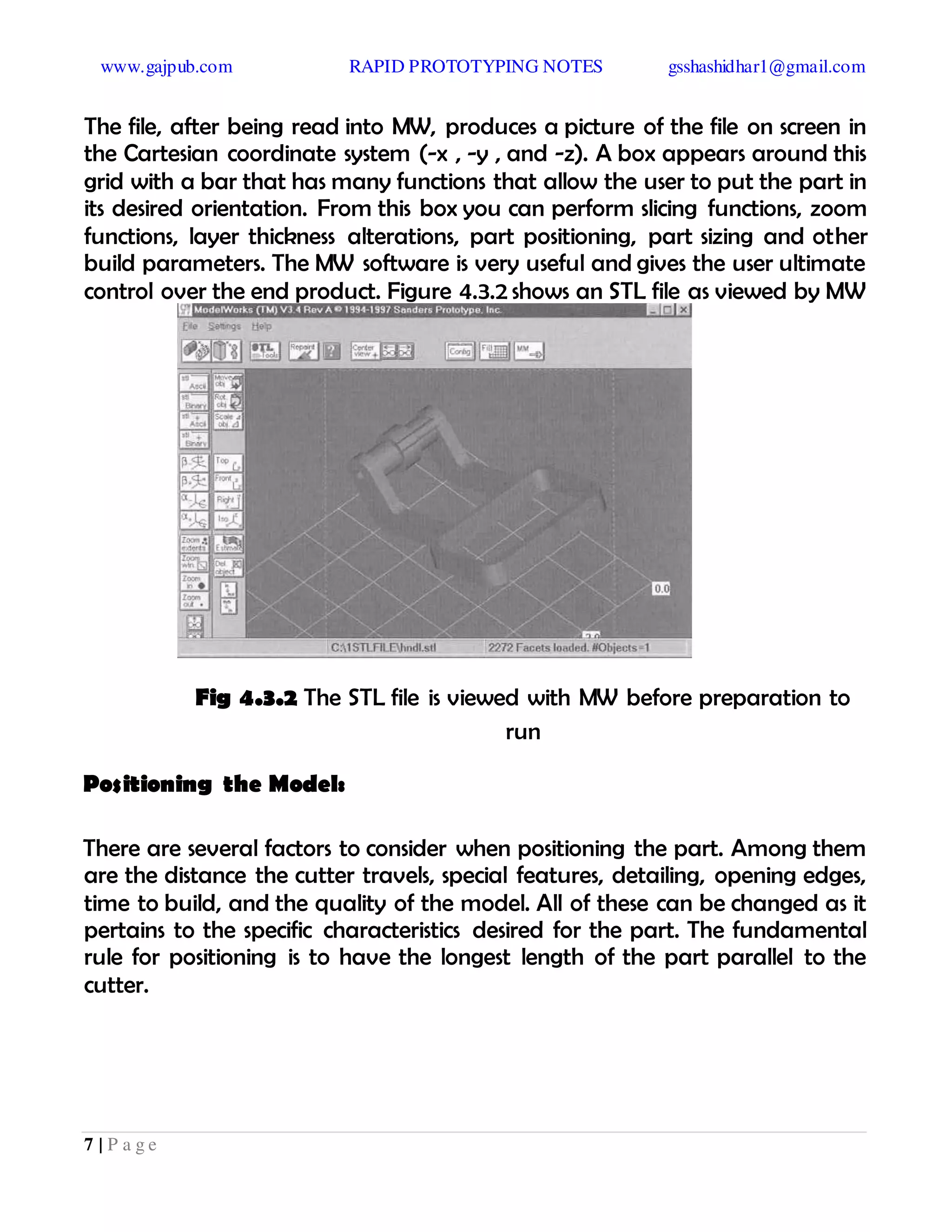 www.gajpub.com RAPID PROTOTYPING NOTES gsshashidhar1@gmail.com
7 | P a g e
The file, after being read into MW, produces a picture of the file on screen in
the Cartesian coordinate system (-x , -y , and -z). A box appears around this
grid with a bar that has many functions that allow the user to put the part in
its desired orientation. From this box you can perform slicing functions, zoom
functions, layer thickness alterations, part positioning, part sizing and other
build parameters. The MW software is very useful and gives the user ultimate
control over the end product. Figure 4.3.2 shows an STL file as viewed by MW
Fig 4.3.2 The STL file is viewed with MW before preparation to
run
Positioning the Model:
There are several factors to consider when positioning the part. Among them
are the distance the cutter travels, special features, detailing, opening edges,
time to build, and the quality of the model. All of these can be changed as it
pertains to the specific characteristics desired for the part. The fundamental
rule for positioning is to have the longest length of the part parallel to the
cutter.
 