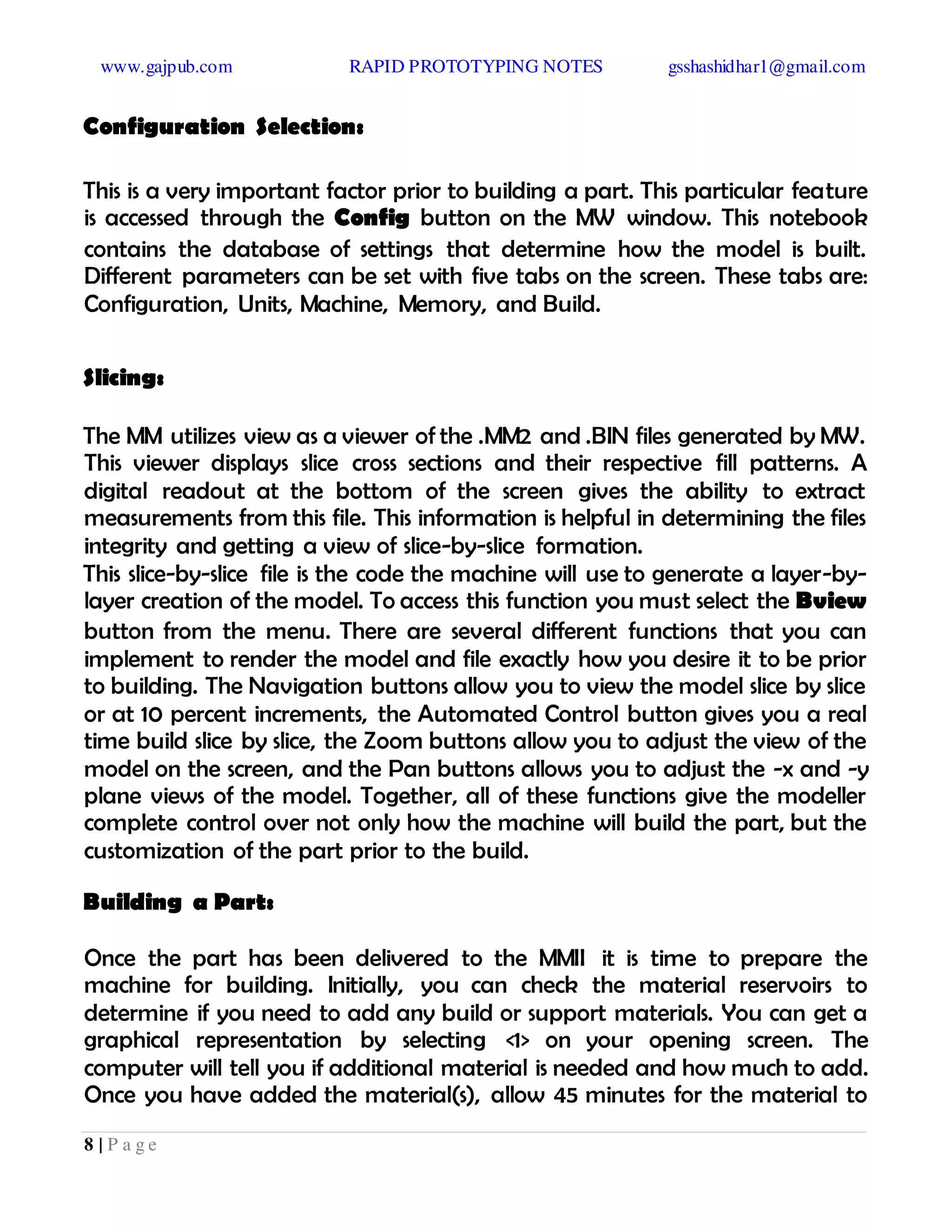 www.gajpub.com RAPID PROTOTYPING NOTES gsshashidhar1@gmail.com
8 | P a g e
Configuration Selection:
This is a very important factor prior to building a part. This particular feature
is accessed through the Config button on the MW window. This notebook
contains the database of settings that determine how the model is built.
Different parameters can be set with five tabs on the screen. These tabs are:
Configuration, Units, Machine, Memory, and Build.
Slicing:
The MM utilizes view as a viewer of the .MM2 and .BIN files generated by MW.
This viewer displays slice cross sections and their respective fill patterns. A
digital readout at the bottom of the screen gives the ability to extract
measurements from this file. This information is helpful in determining the files
integrity and getting a view of slice-by-slice formation.
This slice-by-slice file is the code the machine will use to generate a layer-by-
layer creation of the model. To access this function you must select the Bview
button from the menu. There are several different functions that you can
implement to render the model and file exactly how you desire it to be prior
to building. The Navigation buttons allow you to view the model slice by slice
or at 10 percent increments, the Automated Control button gives you a real
time build slice by slice, the Zoom buttons allow you to adjust the view of the
model on the screen, and the Pan buttons allows you to adjust the -x and -y
plane views of the model. Together, all of these functions give the modeller
complete control over not only how the machine will build the part, but the
customization of the part prior to the build.
Building a Part:
Once the part has been delivered to the MMII it is time to prepare the
machine for building. Initially, you can check the material reservoirs to
determine if you need to add any build or support materials. You can get a
graphical representation by selecting <1> on your opening screen. The
computer will tell you if additional material is needed and how much to add.
Once you have added the material(s), allow 45 minutes for the material to
 
