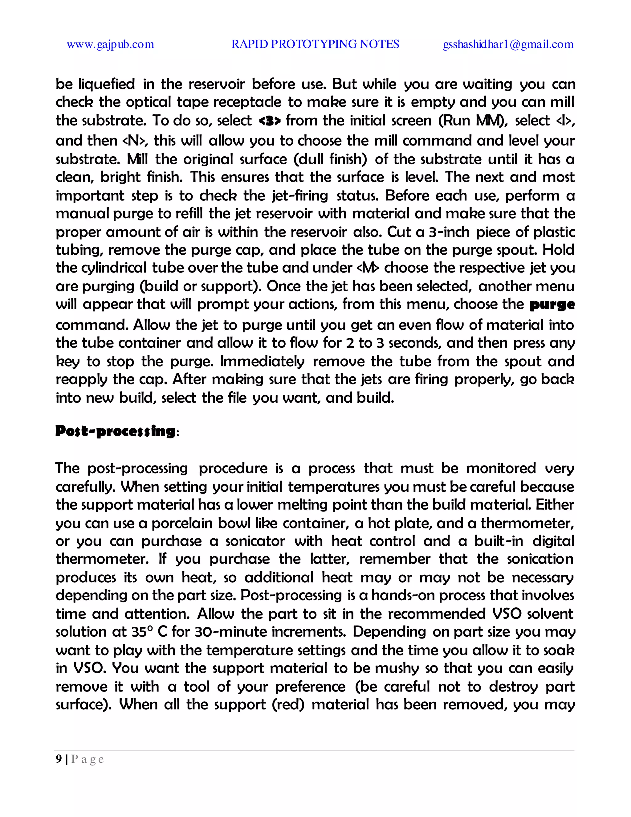 www.gajpub.com RAPID PROTOTYPING NOTES gsshashidhar1@gmail.com
9 | P a g e
be liquefied in the reservoir before use. But while you are waiting you can
check the optical tape receptacle to make sure it is empty and you can mill
the substrate. To do so, select <3> from the initial screen (Run MM), select <I>,
and then <N>, this will allow you to choose the mill command and level your
substrate. Mill the original surface (dull finish) of the substrate until it has a
clean, bright finish. This ensures that the surface is level. The next and most
important step is to check the jet-firing status. Before each use, perform a
manual purge to refill the jet reservoir with material and make sure that the
proper amount of air is within the reservoir also. Cut a 3-inch piece of plastic
tubing, remove the purge cap, and place the tube on the purge spout. Hold
the cylindrical tube over the tube and under <M> choose the respective jet you
are purging (build or support). Once the jet has been selected, another menu
will appear that will prompt your actions, from this menu, choose the purge
command. Allow the jet to purge until you get an even flow of material into
the tube container and allow it to flow for 2 to 3 seconds, and then press any
key to stop the purge. Immediately remove the tube from the spout and
reapply the cap. After making sure that the jets are firing properly, go back
into new build, select the file you want, and build.
Post-processing:
The post-processing procedure is a process that must be monitored very
carefully. When setting your initial temperatures you must be careful because
the support material has a lower melting point than the build material. Either
you can use a porcelain bowl like container, a hot plate, and a thermometer,
or you can purchase a sonicator with heat control and a built-in digital
thermometer. If you purchase the latter, remember that the sonication
produces its own heat, so additional heat may or may not be necessary
depending on the part size. Post-processing is a hands-on process that involves
time and attention. Allow the part to sit in the recommended VSO solvent
solution at 35° C for 30-minute increments. Depending on part size you may
want to play with the temperature settings and the time you allow it to soak
in VSO. You want the support material to be mushy so that you can easily
remove it with a tool of your preference (be careful not to destroy part
surface). When all the support (red) material has been removed, you may
 
