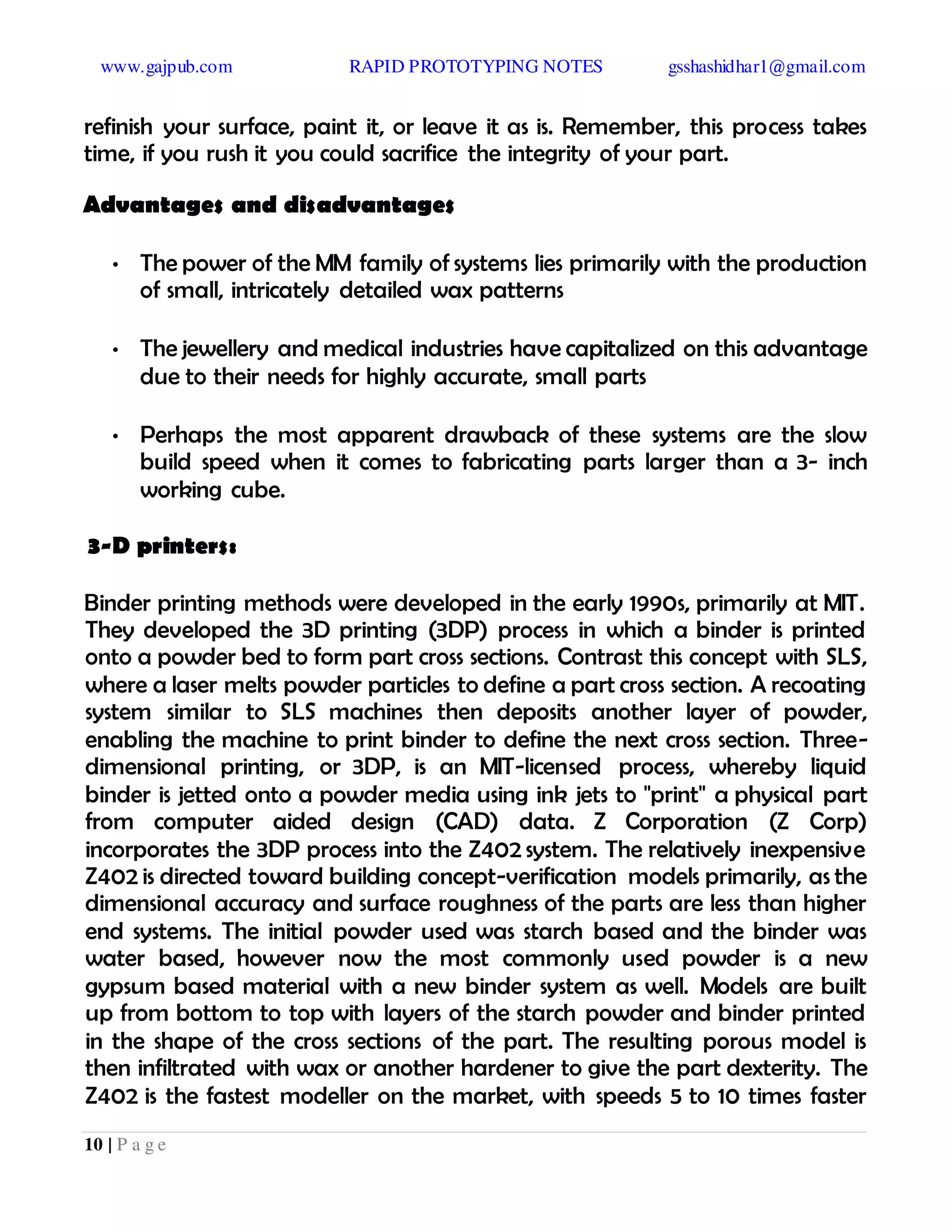 www.gajpub.com RAPID PROTOTYPING NOTES gsshashidhar1@gmail.com
10 | P a g e
refinish your surface, paint it, or leave it as is. Remember, this process takes
time, if you rush it you could sacrifice the integrity of your part.
Advantages and disadvantages
• The power of the MM family of systems lies primarily with the production
of small, intricately detailed wax patterns
• The jewellery and medical industries have capitalized on this advantage
due to their needs for highly accurate, small parts
• Perhaps the most apparent drawback of these systems are the slow
build speed when it comes to fabricating parts larger than a 3- inch
working cube.
3-D printers:
Binder printing methods were developed in the early 1990s, primarily at MIT.
They developed the 3D printing (3DP) process in which a binder is printed
onto a powder bed to form part cross sections. Contrast this concept with SLS,
where a laser melts powder particles to define a part cross section. A recoating
system similar to SLS machines then deposits another layer of powder,
enabling the machine to print binder to define the next cross section. Three-
dimensional printing, or 3DP, is an MIT-licensed process, whereby liquid
binder is jetted onto a powder media using ink jets to "print" a physical part
from computer aided design (CAD) data. Z Corporation (Z Corp)
incorporates the 3DP process into the Z402 system. The relatively inexpensive
Z402 is directed toward building concept-verification models primarily, as the
dimensional accuracy and surface roughness of the parts are less than higher
end systems. The initial powder used was starch based and the binder was
water based, however now the most commonly used powder is a new
gypsum based material with a new binder system as well. Models are built
up from bottom to top with layers of the starch powder and binder printed
in the shape of the cross sections of the part. The resulting porous model is
then infiltrated with wax or another hardener to give the part dexterity. The
Z402 is the fastest modeller on the market, with speeds 5 to 10 times faster
 
