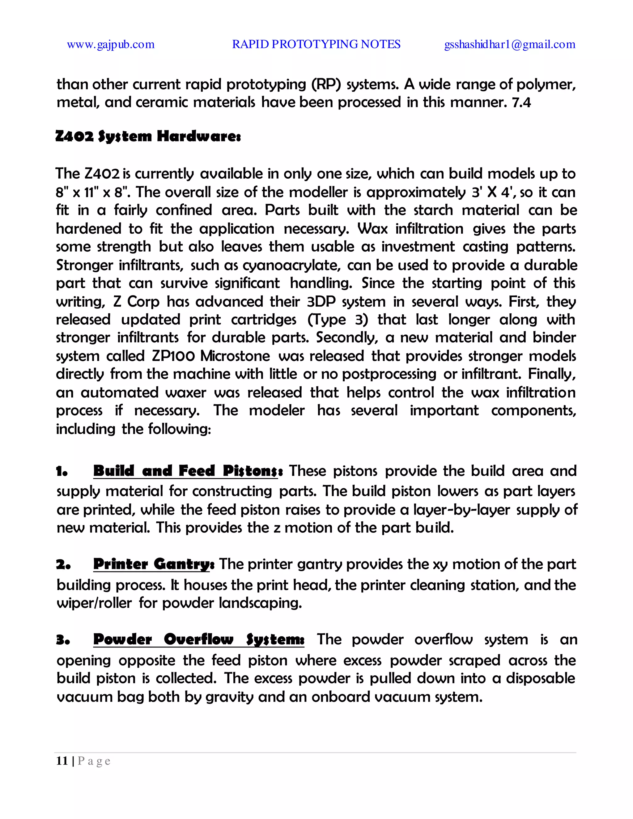 www.gajpub.com RAPID PROTOTYPING NOTES gsshashidhar1@gmail.com
11 | P a g e
than other current rapid prototyping (RP) systems. A wide range of polymer,
metal, and ceramic materials have been processed in this manner. 7.4
Z402 System Hardware:
The Z402 is currently available in only one size, which can build models up to
8" x 11" x 8". The overall size of the modeller is approximately 3' X 4', so it can
fit in a fairly confined area. Parts built with the starch material can be
hardened to fit the application necessary. Wax infiltration gives the parts
some strength but also leaves them usable as investment casting patterns.
Stronger infiltrants, such as cyanoacrylate, can be used to provide a durable
part that can survive significant handling. Since the starting point of this
writing, Z Corp has advanced their 3DP system in several ways. First, they
released updated print cartridges (Type 3) that last longer along with
stronger infiltrants for durable parts. Secondly, a new material and binder
system called ZP100 Microstone was released that provides stronger models
directly from the machine with little or no postprocessing or infiltrant. Finally,
an automated waxer was released that helps control the wax infiltration
process if necessary. The modeler has several important components,
including the following:
1. Build and Feed Pistons: These pistons provide the build area and
supply material for constructing parts. The build piston lowers as part layers
are printed, while the feed piston raises to provide a layer-by-layer supply of
new material. This provides the z motion of the part build.
2. Printer Gantry: The printer gantry provides the xy motion of the part
building process. It houses the print head, the printer cleaning station, and the
wiper/roller for powder landscaping.
3. Powder Overflow System: The powder overflow system is an
opening opposite the feed piston where excess powder scraped across the
build piston is collected. The excess powder is pulled down into a disposable
vacuum bag both by gravity and an onboard vacuum system.
 
