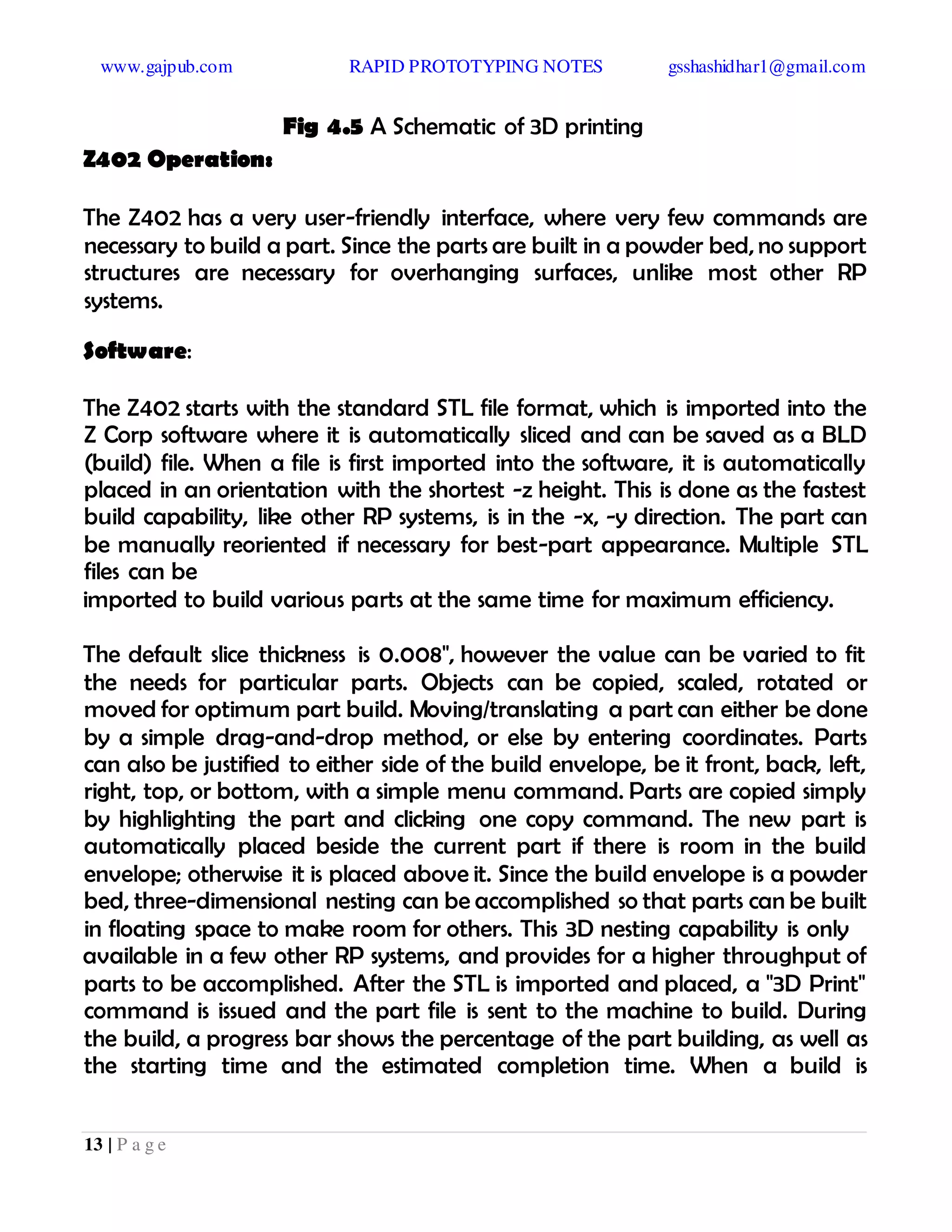 www.gajpub.com RAPID PROTOTYPING NOTES gsshashidhar1@gmail.com
13 | P a g e
Fig 4.5 A Schematic of 3D printing
Z402 Operation:
The Z402 has a very user-friendly interface, where very few commands are
necessary to build a part. Since the parts are built in a powder bed, no support
structures are necessary for overhanging surfaces, unlike most other RP
systems.
Software:
The Z402 starts with the standard STL file format, which is imported into the
Z Corp software where it is automatically sliced and can be saved as a BLD
(build) file. When a file is first imported into the software, it is automatically
placed in an orientation with the shortest -z height. This is done as the fastest
build capability, like other RP systems, is in the -x, -y direction. The part can
be manually reoriented if necessary for best-part appearance. Multiple STL
files can be
imported to build various parts at the same time for maximum efficiency.
The default slice thickness is 0.008", however the value can be varied to fit
the needs for particular parts. Objects can be copied, scaled, rotated or
moved for optimum part build. Moving/translating a part can either be done
by a simple drag-and-drop method, or else by entering coordinates. Parts
can also be justified to either side of the build envelope, be it front, back, left,
right, top, or bottom, with a simple menu command. Parts are copied simply
by highlighting the part and clicking one copy command. The new part is
automatically placed beside the current part if there is room in the build
envelope; otherwise it is placed above it. Since the build envelope is a powder
bed, three-dimensional nesting can be accomplished so that parts can be built
in floating space to make room for others. This 3D nesting capability is only
available in a few other RP systems, and provides for a higher throughput of
parts to be accomplished. After the STL is imported and placed, a "3D Print"
command is issued and the part file is sent to the machine to build. During
the build, a progress bar shows the percentage of the part building, as well as
the starting time and the estimated completion time. When a build is
 
