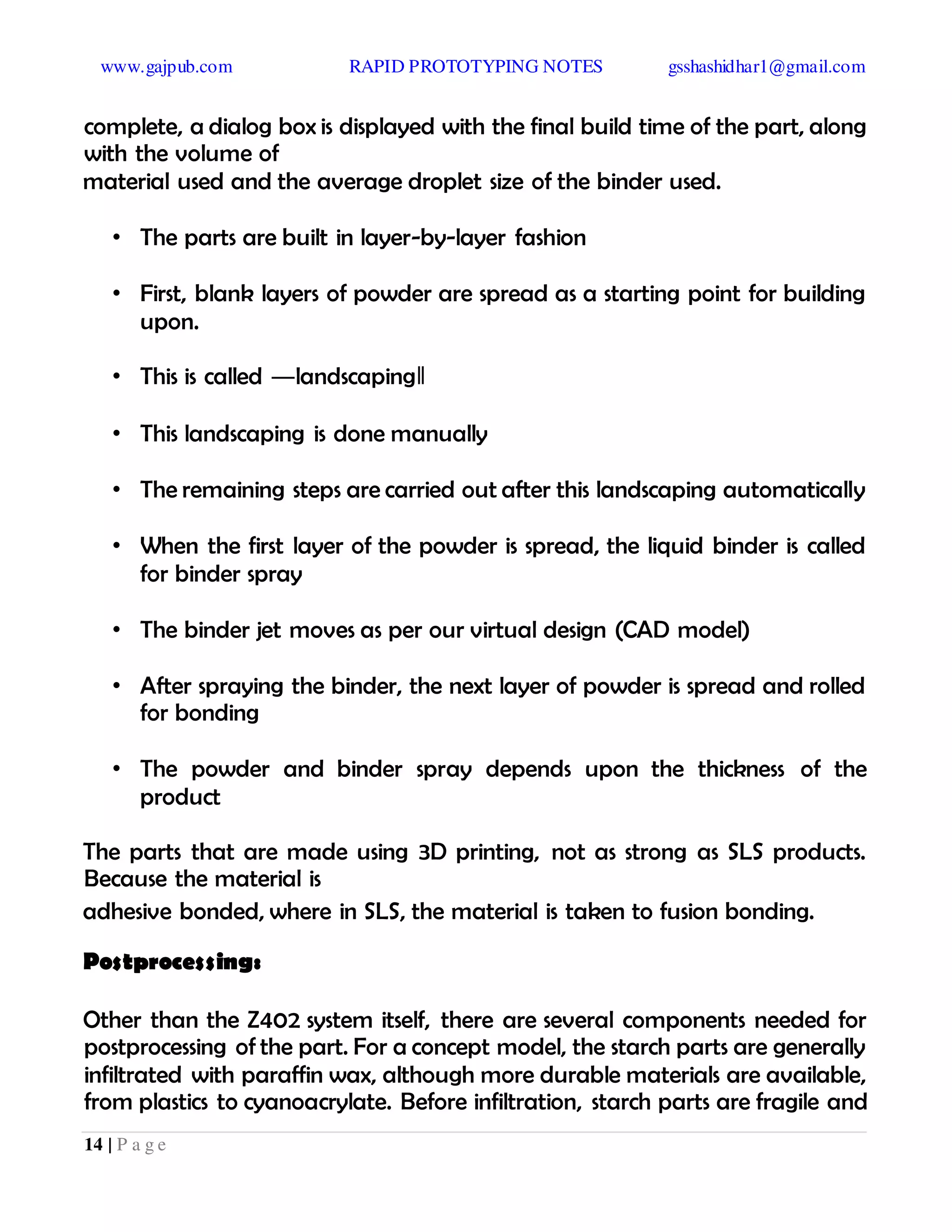 www.gajpub.com RAPID PROTOTYPING NOTES gsshashidhar1@gmail.com
14 | P a g e
complete, a dialog box is displayed with the final build time of the part, along
with the volume of
material used and the average droplet size of the binder used.
• The parts are built in layer-by-layer fashion
• First, blank layers of powder are spread as a starting point for building
upon.
• This is called ―landscaping‖
• This landscaping is done manually
• The remaining steps are carried out after this landscaping automatically
• When the first layer of the powder is spread, the liquid binder is called
for binder spray
• The binder jet moves as per our virtual design (CAD model)
• After spraying the binder, the next layer of powder is spread and rolled
for bonding
• The powder and binder spray depends upon the thickness of the
product
The parts that are made using 3D printing, not as strong as SLS products.
Because the material is
adhesive bonded, where in SLS, the material is taken to fusion bonding.
Postprocessing:
Other than the Z402 system itself, there are several components needed for
postprocessing of the part. For a concept model, the starch parts are generally
infiltrated with paraffin wax, although more durable materials are available,
from plastics to cyanoacrylate. Before infiltration, starch parts are fragile and
 