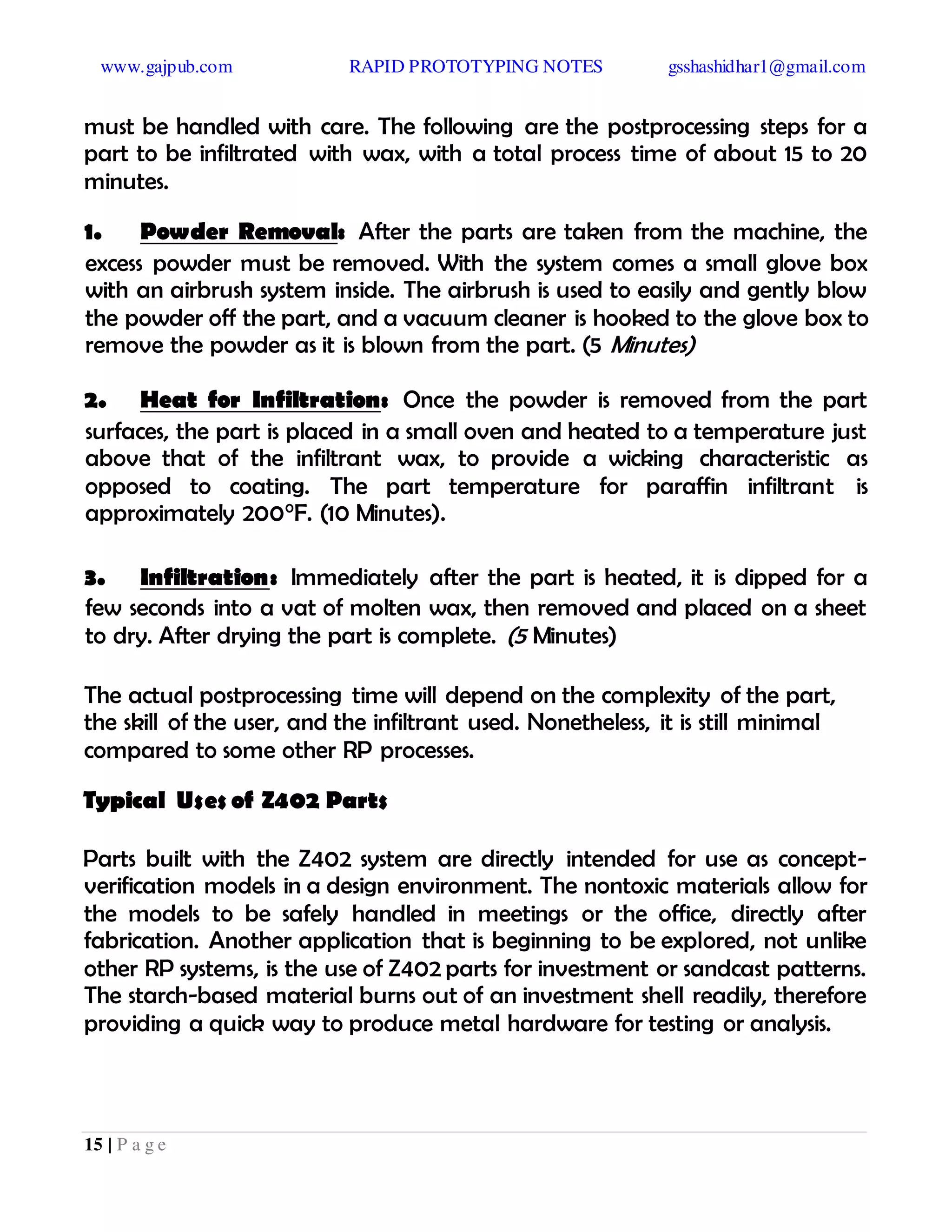 www.gajpub.com RAPID PROTOTYPING NOTES gsshashidhar1@gmail.com
15 | P a g e
must be handled with care. The following are the postprocessing steps for a
part to be infiltrated with wax, with a total process time of about 15 to 20
minutes.
1. Powder Removal: After the parts are taken from the machine, the
excess powder must be removed. With the system comes a small glove box
with an airbrush system inside. The airbrush is used to easily and gently blow
the powder off the part, and a vacuum cleaner is hooked to the glove box to
remove the powder as it is blown from the part. (5 Minutes)
2. Heat for Infiltration: Once the powder is removed from the part
surfaces, the part is placed in a small oven and heated to a temperature just
above that of the infiltrant wax, to provide a wicking characteristic as
opposed to coating. The part temperature for paraffin infiltrant is
approximately 200°F. (10 Minutes).
3. Infiltration: Immediately after the part is heated, it is dipped for a
few seconds into a vat of molten wax, then removed and placed on a sheet
to dry. After drying the part is complete. (5 Minutes)
The actual postprocessing time will depend on the complexity of the part,
the skill of the user, and the infiltrant used. Nonetheless, it is still minimal
compared to some other RP processes.
Typical Uses of Z402 Parts
Parts built with the Z402 system are directly intended for use as concept-
verification models in a design environment. The nontoxic materials allow for
the models to be safely handled in meetings or the office, directly after
fabrication. Another application that is beginning to be explored, not unlike
other RP systems, is the use of Z402 parts for investment or sandcast patterns.
The starch-based material burns out of an investment shell readily, therefore
providing a quick way to produce metal hardware for testing or analysis.
 