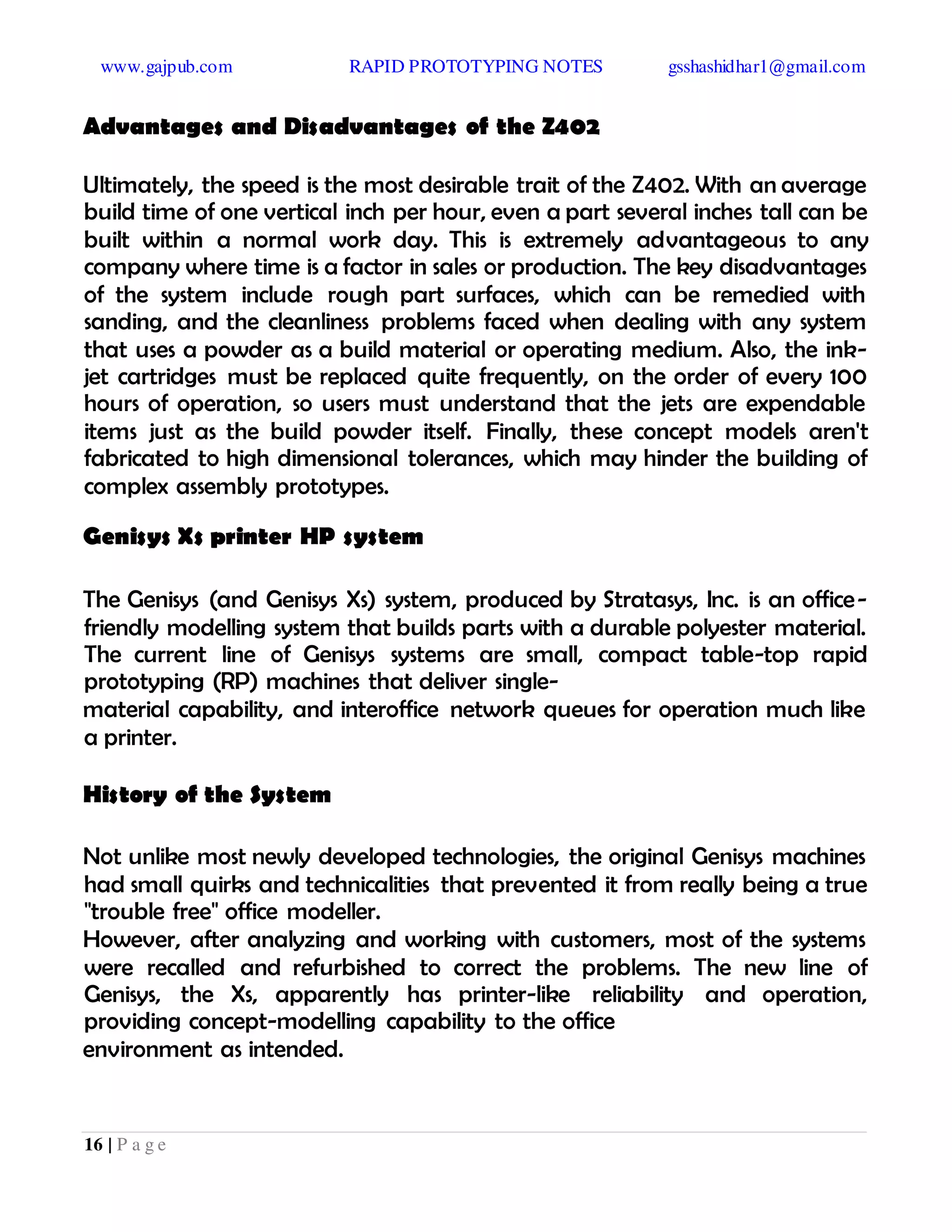www.gajpub.com RAPID PROTOTYPING NOTES gsshashidhar1@gmail.com
16 | P a g e
Advantages and Disadvantages of the Z402
Ultimately, the speed is the most desirable trait of the Z402. With an average
build time of one vertical inch per hour, even a part several inches tall can be
built within a normal work day. This is extremely advantageous to any
company where time is a factor in sales or production. The key disadvantages
of the system include rough part surfaces, which can be remedied with
sanding, and the cleanliness problems faced when dealing with any system
that uses a powder as a build material or operating medium. Also, the ink-
jet cartridges must be replaced quite frequently, on the order of every 100
hours of operation, so users must understand that the jets are expendable
items just as the build powder itself. Finally, these concept models aren't
fabricated to high dimensional tolerances, which may hinder the building of
complex assembly prototypes.
Genisys Xs printer HP system
The Genisys (and Genisys Xs) system, produced by Stratasys, Inc. is an office-
friendly modelling system that builds parts with a durable polyester material.
The current line of Genisys systems are small, compact table-top rapid
prototyping (RP) machines that deliver single-
material capability, and interoffice network queues for operation much like
a printer.
History of the System
Not unlike most newly developed technologies, the original Genisys machines
had small quirks and technicalities that prevented it from really being a true
"trouble free" office modeller.
However, after analyzing and working with customers, most of the systems
were recalled and refurbished to correct the problems. The new line of
Genisys, the Xs, apparently has printer-like reliability and operation,
providing concept-modelling capability to the office
environment as intended.
 