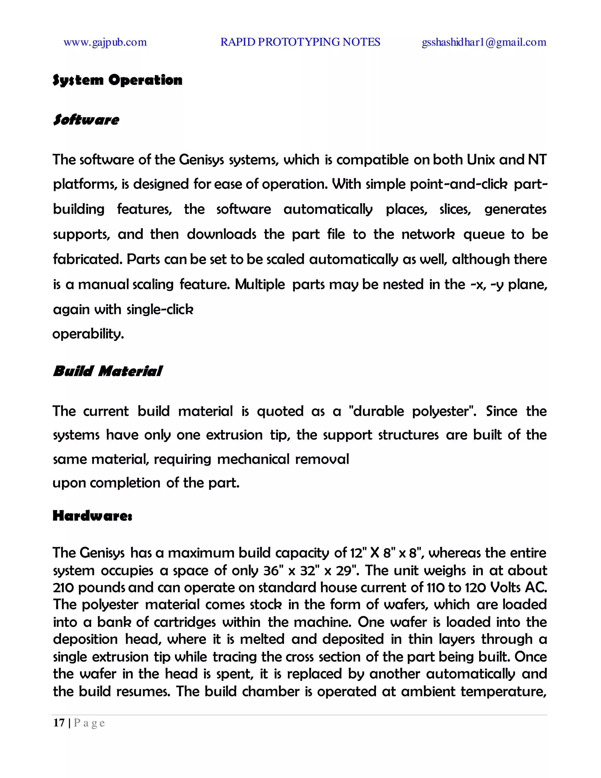 www.gajpub.com RAPID PROTOTYPING NOTES gsshashidhar1@gmail.com
17 | P a g e
System Operation
Software
The software of the Genisys systems, which is compatible on both Unix and NT
platforms, is designed for ease of operation. With simple point-and-click part-
building features, the software automatically places, slices, generates
supports, and then downloads the part file to the network queue to be
fabricated. Parts can be set to be scaled automatically as well, although there
is a manual scaling feature. Multiple parts may be nested in the -x, -y plane,
again with single-click
operability.
Build Material
The current build material is quoted as a "durable polyester". Since the
systems have only one extrusion tip, the support structures are built of the
same material, requiring mechanical removal
upon completion of the part.
Hardware:
The Genisys has a maximum build capacity of 12" X 8" x 8", whereas the entire
system occupies a space of only 36" x 32" x 29". The unit weighs in at about
210 pounds and can operate on standard house current of 110 to 120 Volts AC.
The polyester material comes stock in the form of wafers, which are loaded
into a bank of cartridges within the machine. One wafer is loaded into the
deposition head, where it is melted and deposited in thin layers through a
single extrusion tip while tracing the cross section of the part being built. Once
the wafer in the head is spent, it is replaced by another automatically and
the build resumes. The build chamber is operated at ambient temperature,
 