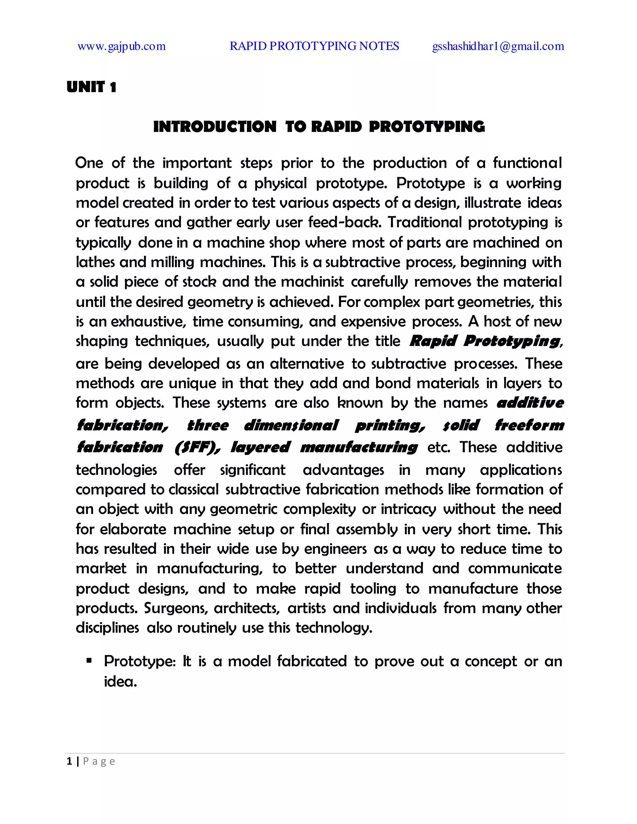 www.gajpub.com RAPID PROTOTYPING NOTES gsshashidhar1@gmail.com
1 | P a g e
UNIT 1
INTRODUCTION TO RAPID PROTOTYPING
One of the important steps prior to the production of a functional
product is building of a physical prototype. Prototype is a working
model created in order to test various aspects of a design, illustrate ideas
or features and gather early user feed-back. Traditional prototyping is
typically done in a machine shop where most of parts are machined on
lathes and milling machines. This is a subtractive process, beginning with
a solid piece of stock and the machinist carefully removes the material
until the desired geometry is achieved. For complex part geometries, this
is an exhaustive, time consuming, and expensive process. A host of new
shaping techniques, usually put under the title Rapid Prototyping,
are being developed as an alternative to subtractive processes. These
methods are unique in that they add and bond materials in layers to
form objects. These systems are also known by the names additive
fabrication, three dimensional printing, solid freeform
fabrication (SFF), layered manufacturing etc. These additive
technologies offer significant advantages in many applications
compared to classical subtractive fabrication methods like formation of
an object with any geometric complexity or intricacy without the need
for elaborate machine setup or final assembly in very short time. This
has resulted in their wide use by engineers as a way to reduce time to
market in manufacturing, to better understand and communicate
product designs, and to make rapid tooling to manufacture those
products. Surgeons, architects, artists and individuals from many other
disciplines also routinely use this technology.
 Prototype: It is a model fabricated to prove out a concept or an
idea.
 