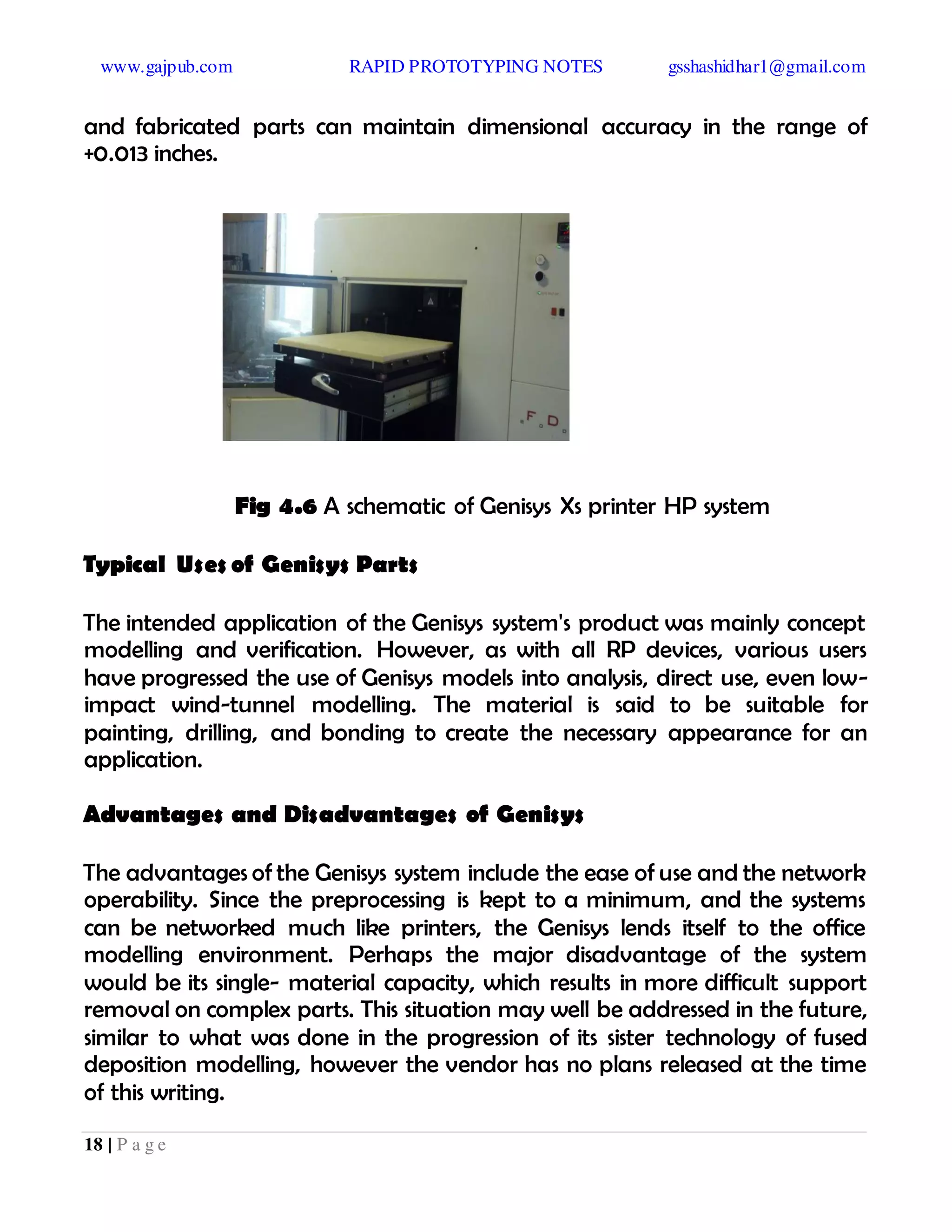 www.gajpub.com RAPID PROTOTYPING NOTES gsshashidhar1@gmail.com
18 | P a g e
and fabricated parts can maintain dimensional accuracy in the range of
+0.013 inches.
Fig 4.6 A schematic of Genisys Xs printer HP system
Typical Uses of Genisys Parts
The intended application of the Genisys system's product was mainly concept
modelling and verification. However, as with all RP devices, various users
have progressed the use of Genisys models into analysis, direct use, even low-
impact wind-tunnel modelling. The material is said to be suitable for
painting, drilling, and bonding to create the necessary appearance for an
application.
Advantages and Disadvantages of Genisys
The advantages of the Genisys system include the ease of use and the network
operability. Since the preprocessing is kept to a minimum, and the systems
can be networked much like printers, the Genisys lends itself to the office
modelling environment. Perhaps the major disadvantage of the system
would be its single- material capacity, which results in more difficult support
removal on complex parts. This situation may well be addressed in the future,
similar to what was done in the progression of its sister technology of fused
deposition modelling, however the vendor has no plans released at the time
of this writing.
 