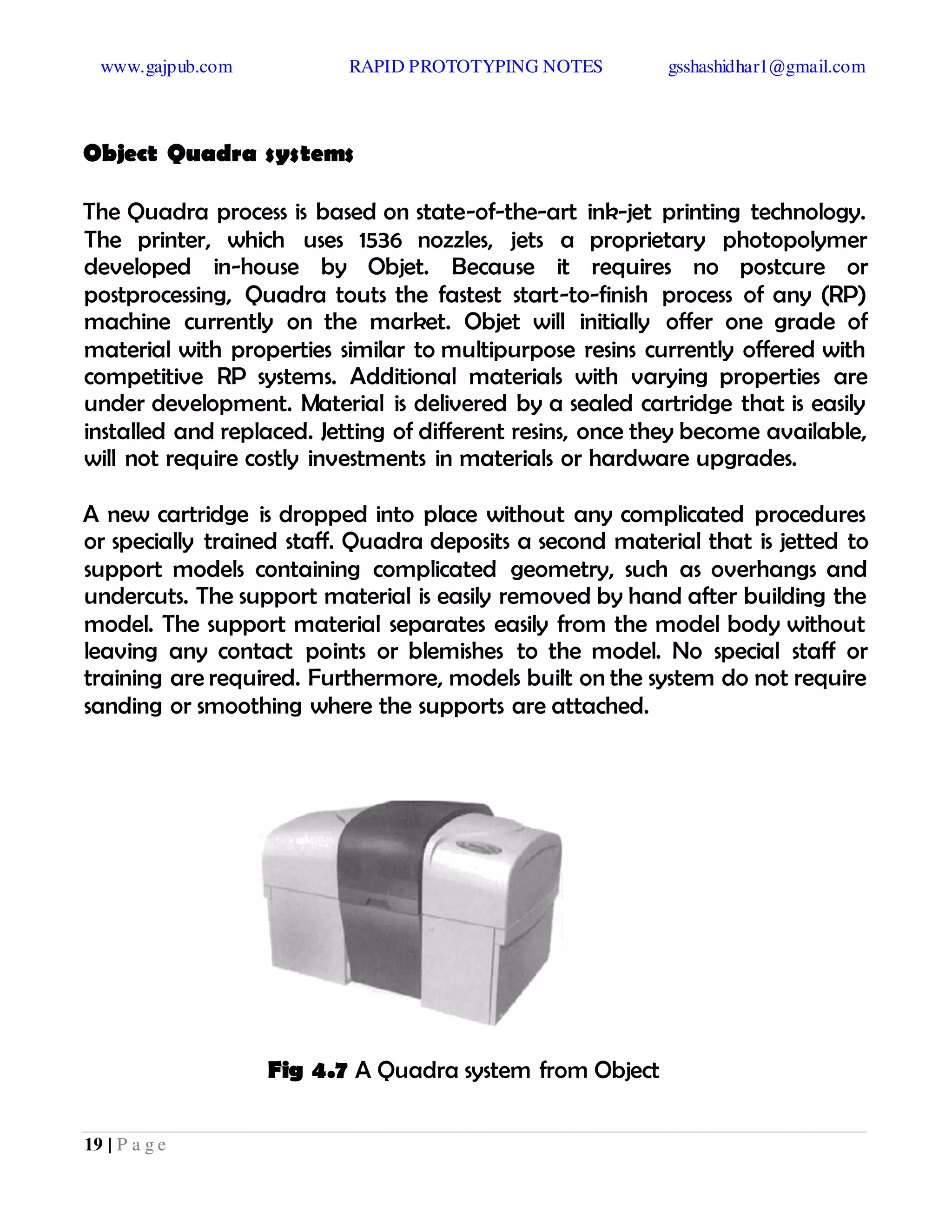 www.gajpub.com RAPID PROTOTYPING NOTES gsshashidhar1@gmail.com
19 | P a g e
Object Quadra systems
The Quadra process is based on state-of-the-art ink-jet printing technology.
The printer, which uses 1536 nozzles, jets a proprietary photopolymer
developed in-house by Objet. Because it requires no postcure or
postprocessing, Quadra touts the fastest start-to-finish process of any (RP)
machine currently on the market. Objet will initially offer one grade of
material with properties similar to multipurpose resins currently offered with
competitive RP systems. Additional materials with varying properties are
under development. Material is delivered by a sealed cartridge that is easily
installed and replaced. Jetting of different resins, once they become available,
will not require costly investments in materials or hardware upgrades.
A new cartridge is dropped into place without any complicated procedures
or specially trained staff. Quadra deposits a second material that is jetted to
support models containing complicated geometry, such as overhangs and
undercuts. The support material is easily removed by hand after building the
model. The support material separates easily from the model body without
leaving any contact points or blemishes to the model. No special staff or
training are required. Furthermore, models built on the system do not require
sanding or smoothing where the supports are attached.
Fig 4.7 A Quadra system from Object
 