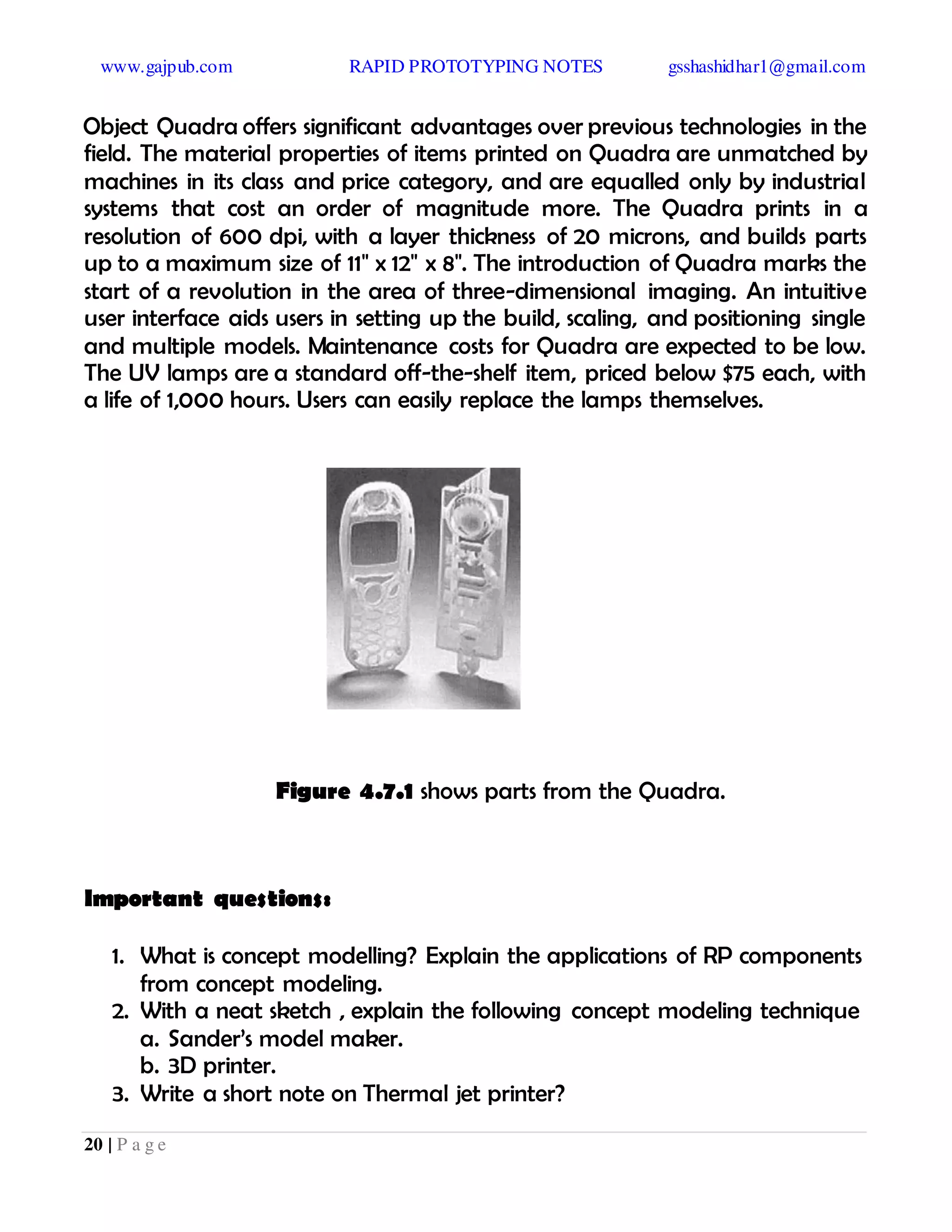 www.gajpub.com RAPID PROTOTYPING NOTES gsshashidhar1@gmail.com
20 | P a g e
Object Quadra offers significant advantages over previous technologies in the
field. The material properties of items printed on Quadra are unmatched by
machines in its class and price category, and are equalled only by industrial
systems that cost an order of magnitude more. The Quadra prints in a
resolution of 600 dpi, with a layer thickness of 20 microns, and builds parts
up to a maximum size of 11" x 12" x 8". The introduction of Quadra marks the
start of a revolution in the area of three-dimensional imaging. An intuitive
user interface aids users in setting up the build, scaling, and positioning single
and multiple models. Maintenance costs for Quadra are expected to be low.
The UV lamps are a standard off-the-shelf item, priced below $75 each, with
a life of 1,000 hours. Users can easily replace the lamps themselves.
Figure 4.7.1 shows parts from the Quadra.
Important questions:
1. What is concept modelling? Explain the applications of RP components
from concept modeling.
2. With a neat sketch , explain the following concept modeling technique
a. Sander’s model maker.
b. 3D printer.
3. Write a short note on Thermal jet printer?
 