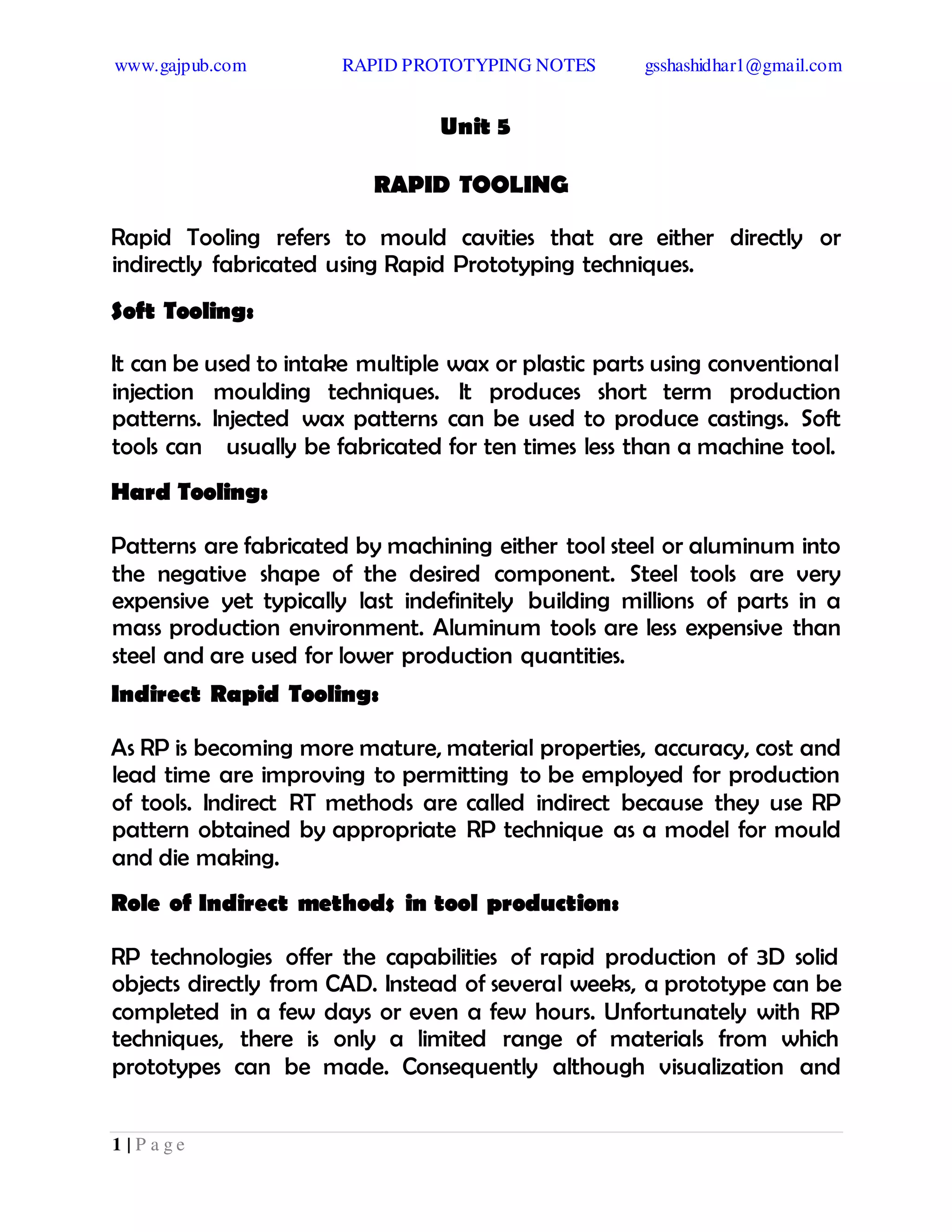 www.gajpub.com RAPID PROTOTYPING NOTES gsshashidhar1@gmail.com
1 | P a g e
Unit 5
RAPID TOOLING
Rapid Tooling refers to mould cavities that are either directly or
indirectly fabricated using Rapid Prototyping techniques.
Soft Tooling:
It can be used to intake multiple wax or plastic parts using conventional
injection moulding techniques. It produces short term production
patterns. Injected wax patterns can be used to produce castings. Soft
tools can usually be fabricated for ten times less than a machine tool.
Hard Tooling:
Patterns are fabricated by machining either tool steel or aluminum into
the negative shape of the desired component. Steel tools are very
expensive yet typically last indefinitely building millions of parts in a
mass production environment. Aluminum tools are less expensive than
steel and are used for lower production quantities.
Indirect Rapid Tooling:
As RP is becoming more mature, material properties, accuracy, cost and
lead time are improving to permitting to be employed for production
of tools. Indirect RT methods are called indirect because they use RP
pattern obtained by appropriate RP technique as a model for mould
and die making.
Role of Indirect methods in tool production:
RP technologies offer the capabilities of rapid production of 3D solid
objects directly from CAD. Instead of several weeks, a prototype can be
completed in a few days or even a few hours. Unfortunately with RP
techniques, there is only a limited range of materials from which
prototypes can be made. Consequently although visualization and
 