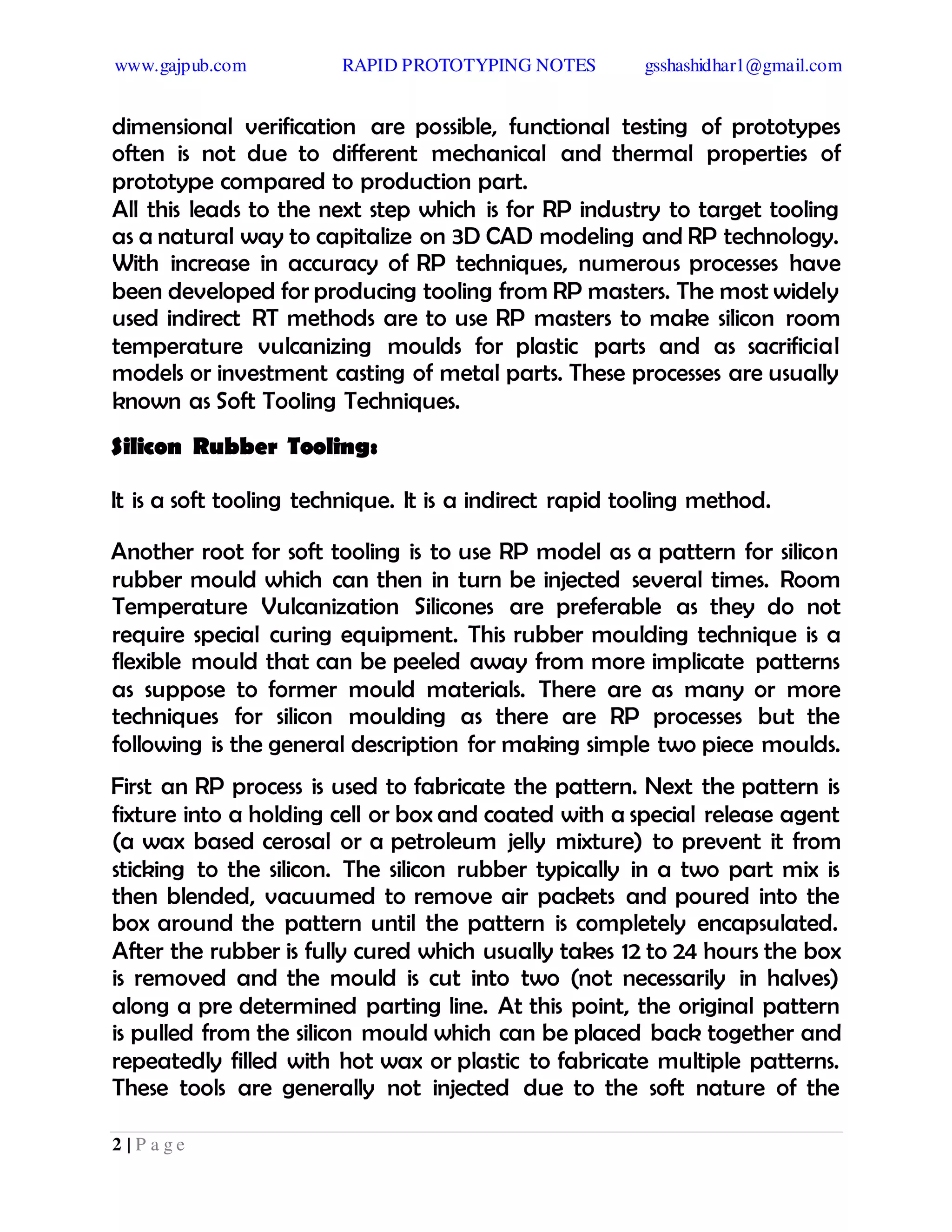 www.gajpub.com RAPID PROTOTYPING NOTES gsshashidhar1@gmail.com
2 | P a g e
dimensional verification are possible, functional testing of prototypes
often is not due to different mechanical and thermal properties of
prototype compared to production part.
All this leads to the next step which is for RP industry to target tooling
as a natural way to capitalize on 3D CAD modeling and RP technology.
With increase in accuracy of RP techniques, numerous processes have
been developed for producing tooling from RP masters. The most widely
used indirect RT methods are to use RP masters to make silicon room
temperature vulcanizing moulds for plastic parts and as sacrificial
models or investment casting of metal parts. These processes are usually
known as Soft Tooling Techniques.
Silicon Rubber Tooling:
It is a soft tooling technique. It is a indirect rapid tooling method.
Another root for soft tooling is to use RP model as a pattern for silicon
rubber mould which can then in turn be injected several times. Room
Temperature Vulcanization Silicones are preferable as they do not
require special curing equipment. This rubber moulding technique is a
flexible mould that can be peeled away from more implicate patterns
as suppose to former mould materials. There are as many or more
techniques for silicon moulding as there are RP processes but the
following is the general description for making simple two piece moulds.
First an RP process is used to fabricate the pattern. Next the pattern is
fixture into a holding cell or box and coated with a special release agent
(a wax based cerosal or a petroleum jelly mixture) to prevent it from
sticking to the silicon. The silicon rubber typically in a two part mix is
then blended, vacuumed to remove air packets and poured into the
box around the pattern until the pattern is completely encapsulated.
After the rubber is fully cured which usually takes 12 to 24 hours the box
is removed and the mould is cut into two (not necessarily in halves)
along a pre determined parting line. At this point, the original pattern
is pulled from the silicon mould which can be placed back together and
repeatedly filled with hot wax or plastic to fabricate multiple patterns.
These tools are generally not injected due to the soft nature of the
 