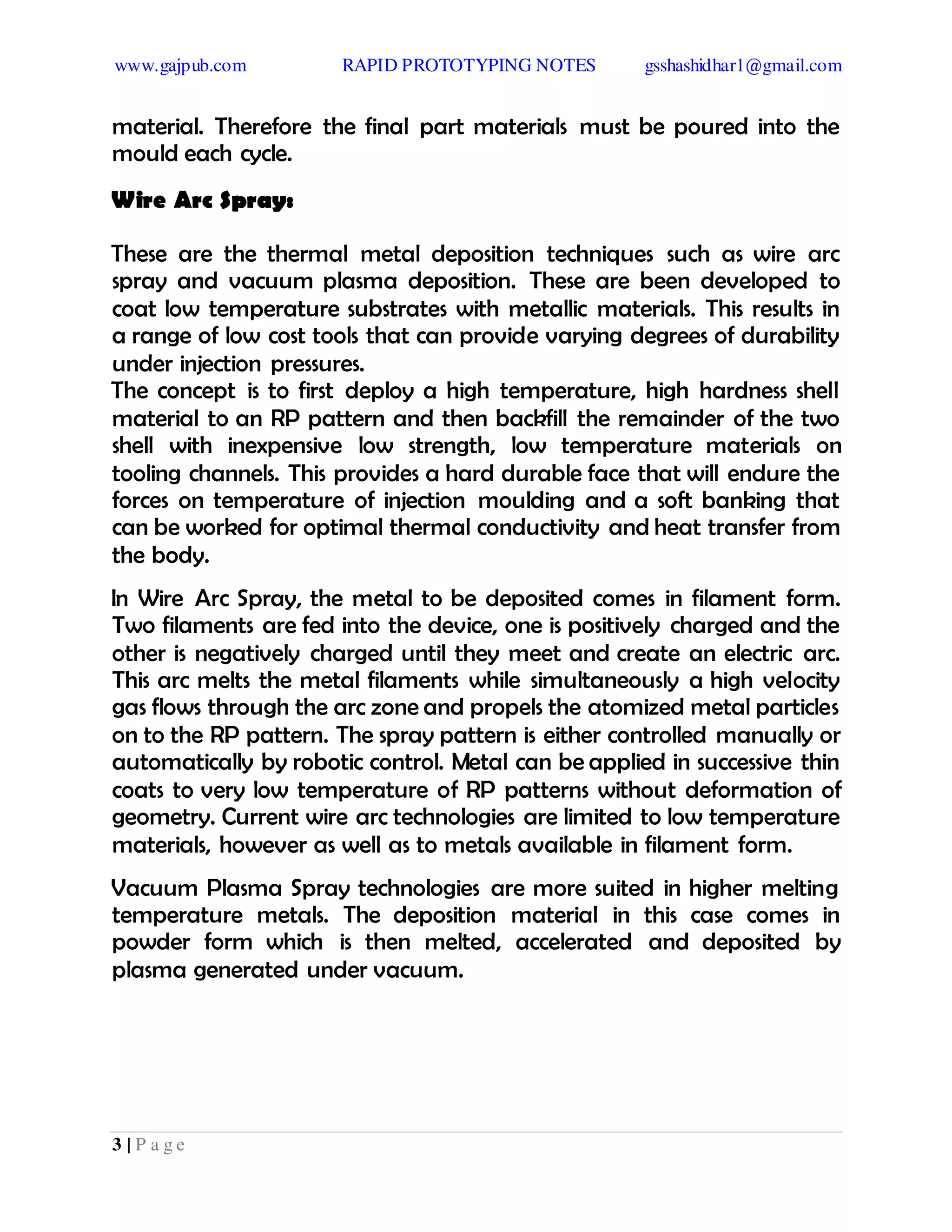 www.gajpub.com RAPID PROTOTYPING NOTES gsshashidhar1@gmail.com
3 | P a g e
material. Therefore the final part materials must be poured into the
mould each cycle.
Wire Arc Spray:
These are the thermal metal deposition techniques such as wire arc
spray and vacuum plasma deposition. These are been developed to
coat low temperature substrates with metallic materials. This results in
a range of low cost tools that can provide varying degrees of durability
under injection pressures.
The concept is to first deploy a high temperature, high hardness shell
material to an RP pattern and then backfill the remainder of the two
shell with inexpensive low strength, low temperature materials on
tooling channels. This provides a hard durable face that will endure the
forces on temperature of injection moulding and a soft banking that
can be worked for optimal thermal conductivity and heat transfer from
the body.
In Wire Arc Spray, the metal to be deposited comes in filament form.
Two filaments are fed into the device, one is positively charged and the
other is negatively charged until they meet and create an electric arc.
This arc melts the metal filaments while simultaneously a high velocity
gas flows through the arc zone and propels the atomized metal particles
on to the RP pattern. The spray pattern is either controlled manually or
automatically by robotic control. Metal can be applied in successive thin
coats to very low temperature of RP patterns without deformation of
geometry. Current wire arc technologies are limited to low temperature
materials, however as well as to metals available in filament form.
Vacuum Plasma Spray technologies are more suited in higher melting
temperature metals. The deposition material in this case comes in
powder form which is then melted, accelerated and deposited by
plasma generated under vacuum.
 