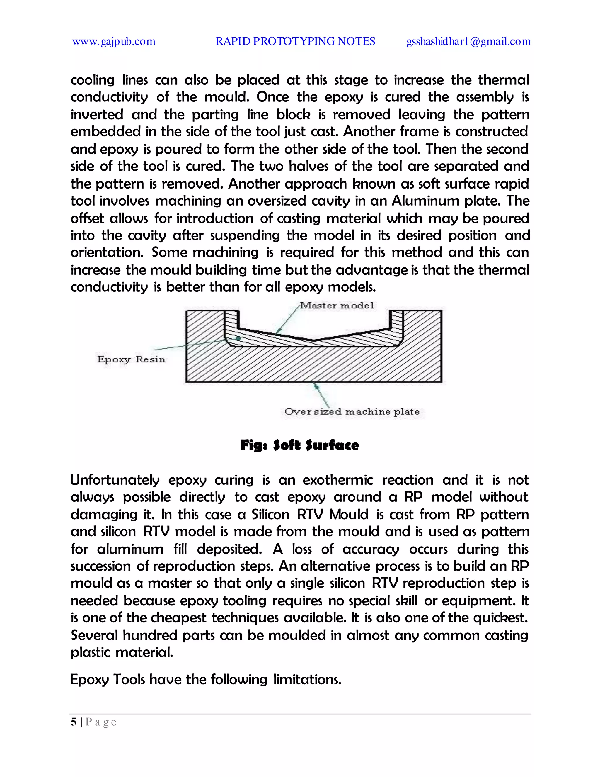 www.gajpub.com RAPID PROTOTYPING NOTES gsshashidhar1@gmail.com
5 | P a g e
cooling lines can also be placed at this stage to increase the thermal
conductivity of the mould. Once the epoxy is cured the assembly is
inverted and the parting line block is removed leaving the pattern
embedded in the side of the tool just cast. Another frame is constructed
and epoxy is poured to form the other side of the tool. Then the second
side of the tool is cured. The two halves of the tool are separated and
the pattern is removed. Another approach known as soft surface rapid
tool involves machining an oversized cavity in an Aluminum plate. The
offset allows for introduction of casting material which may be poured
into the cavity after suspending the model in its desired position and
orientation. Some machining is required for this method and this can
increase the mould building time but the advantage is that the thermal
conductivity is better than for all epoxy models.
Fig: Soft Surface
Unfortunately epoxy curing is an exothermic reaction and it is not
always possible directly to cast epoxy around a RP model without
damaging it. In this case a Silicon RTV Mould is cast from RP pattern
and silicon RTV model is made from the mould and is used as pattern
for aluminum fill deposited. A loss of accuracy occurs during this
succession of reproduction steps. An alternative process is to build an RP
mould as a master so that only a single silicon RTV reproduction step is
needed because epoxy tooling requires no special skill or equipment. It
is one of the cheapest techniques available. It is also one of the quickest.
Several hundred parts can be moulded in almost any common casting
plastic material.
Epoxy Tools have the following limitations.
 
