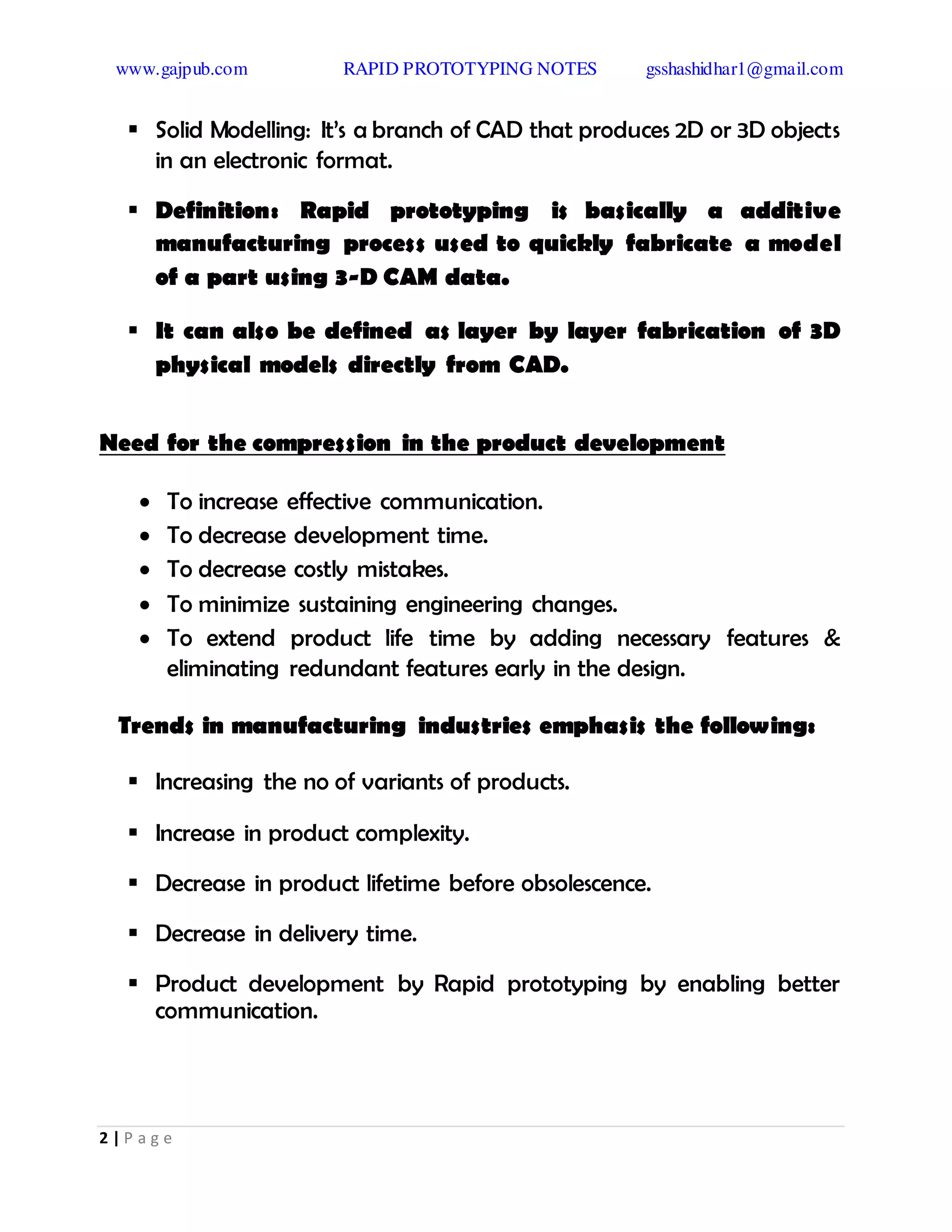 www.gajpub.com RAPID PROTOTYPING NOTES gsshashidhar1@gmail.com
2 | P a g e
 Solid Modelling: It’s a branch of CAD that produces 2D or 3D objects
in an electronic format.
 Definition: Rapid prototyping is basically a additive
manufacturing process used to quickly fabricate a model
of a part using 3-D CAM data.
 It can also be defined as layer by layer fabrication of 3D
physical models directly from CAD.
Need for the compression in the product development
 To increase effective communication.
 To decrease development time.
 To decrease costly mistakes.
 To minimize sustaining engineering changes.
 To extend product life time by adding necessary features &
eliminating redundant features early in the design.
Trends in manufacturing industries emphasis the following:
 Increasing the no of variants of products.
 Increase in product complexity.
 Decrease in product lifetime before obsolescence.
 Decrease in delivery time.
 Product development by Rapid prototyping by enabling better
communication.
 