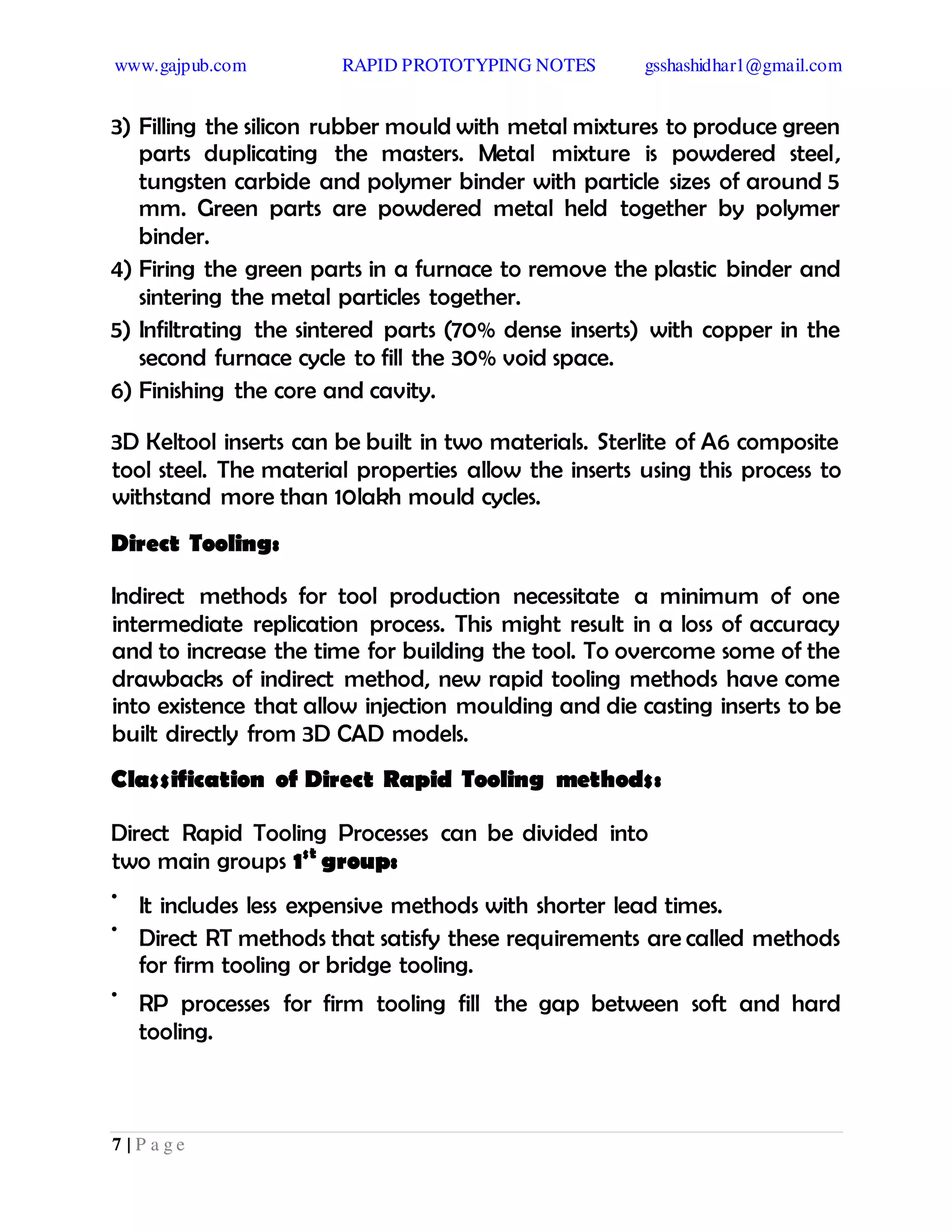 www.gajpub.com RAPID PROTOTYPING NOTES gsshashidhar1@gmail.com
7 | P a g e
3) Filling the silicon rubber mould with metal mixtures to produce green
parts duplicating the masters. Metal mixture is powdered steel,
tungsten carbide and polymer binder with particle sizes of around 5
mm. Green parts are powdered metal held together by polymer
binder.
4) Firing the green parts in a furnace to remove the plastic binder and
sintering the metal particles together.
5) Infiltrating the sintered parts (70% dense inserts) with copper in the
second furnace cycle to fill the 30% void space.
6) Finishing the core and cavity.
3D Keltool inserts can be built in two materials. Sterlite of A6 composite
tool steel. The material properties allow the inserts using this process to
withstand more than 10lakh mould cycles.
Direct Tooling:
Indirect methods for tool production necessitate a minimum of one
intermediate replication process. This might result in a loss of accuracy
and to increase the time for building the tool. To overcome some of the
drawbacks of indirect method, new rapid tooling methods have come
into existence that allow injection moulding and die casting inserts to be
built directly from 3D CAD models.
Classification of Direct Rapid Tooling methods:
Direct Rapid Tooling Processes can be divided into
two main groups 1st
group:
•
It includes less expensive methods with shorter lead times.
•
Direct RT methods that satisfy these requirements are called methods
for firm tooling or bridge tooling.
•
RP processes for firm tooling fill the gap between soft and hard
tooling.
 