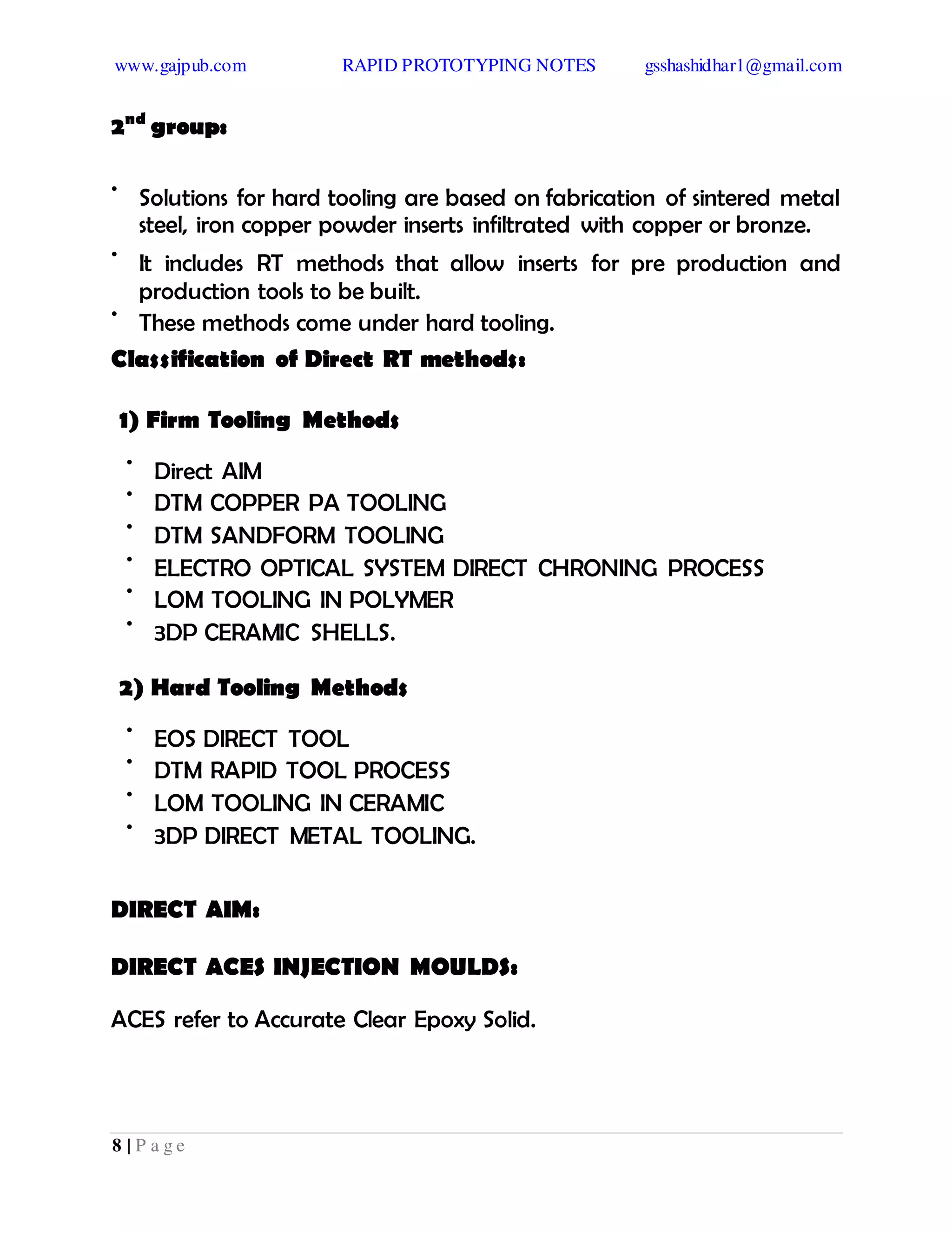 www.gajpub.com RAPID PROTOTYPING NOTES gsshashidhar1@gmail.com
8 | P a g e
2nd
group:
•
Solutions for hard tooling are based on fabrication of sintered metal
steel, iron copper powder inserts infiltrated with copper or bronze.
•
It includes RT methods that allow inserts for pre production and
production tools to be built.
•
These methods come under hard tooling.
Classification of Direct RT methods:
1) Firm Tooling Methods
•
Direct AIM
•
DTM COPPER PA TOOLING
•
DTM SANDFORM TOOLING
•
ELECTRO OPTICAL SYSTEM DIRECT CHRONING PROCESS
•
LOM TOOLING IN POLYMER
•
3DP CERAMIC SHELLS.
2) Hard Tooling Methods
•
EOS DIRECT TOOL
•
DTM RAPID TOOL PROCESS
•
LOM TOOLING IN CERAMIC
•
3DP DIRECT METAL TOOLING.
DIRECT AIM:
DIRECT ACES INJECTION MOULDS:
ACES refer to Accurate Clear Epoxy Solid.
 