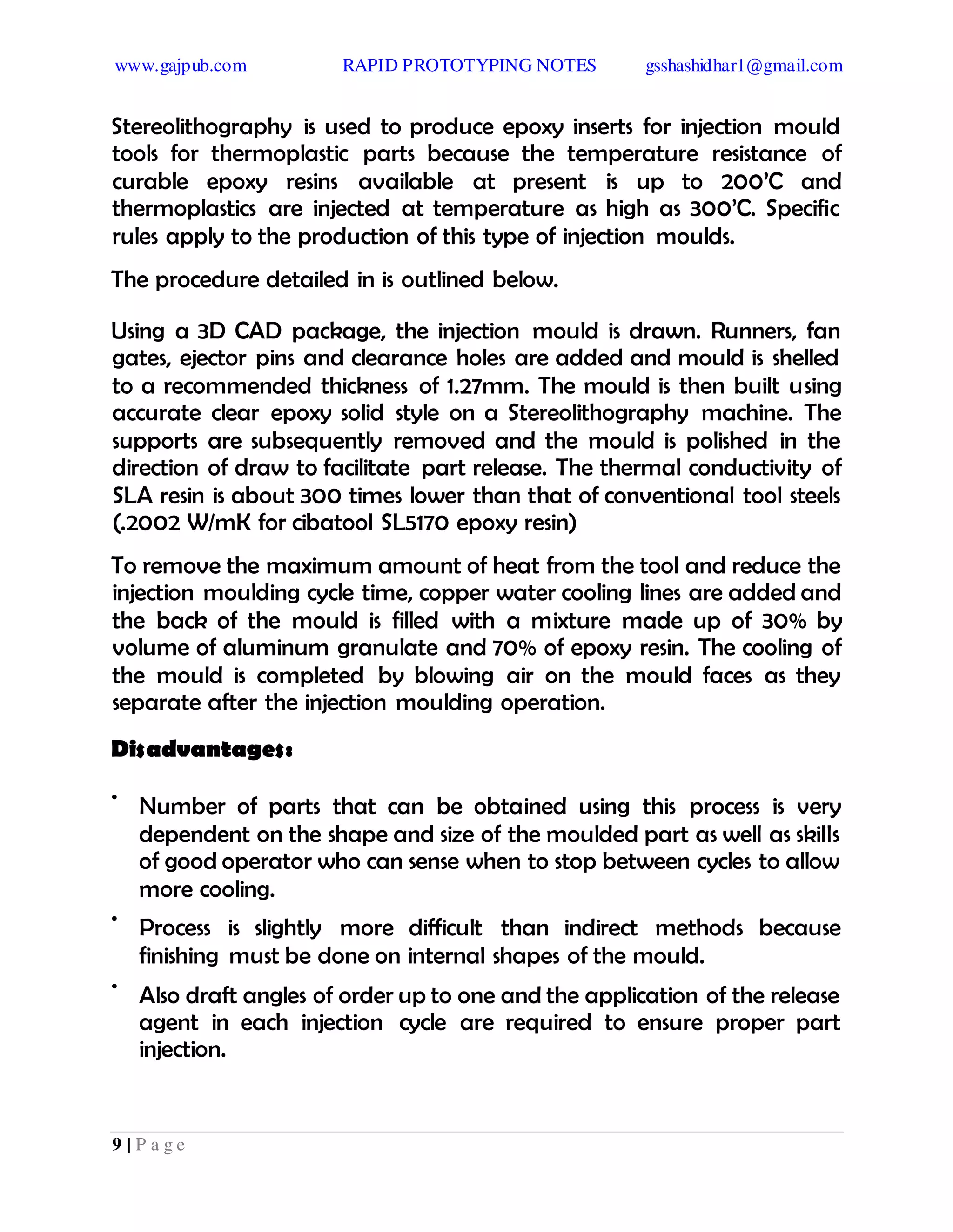 www.gajpub.com RAPID PROTOTYPING NOTES gsshashidhar1@gmail.com
9 | P a g e
Stereolithography is used to produce epoxy inserts for injection mould
tools for thermoplastic parts because the temperature resistance of
curable epoxy resins available at present is up to 200’C and
thermoplastics are injected at temperature as high as 300’C. Specific
rules apply to the production of this type of injection moulds.
The procedure detailed in is outlined below.
Using a 3D CAD package, the injection mould is drawn. Runners, fan
gates, ejector pins and clearance holes are added and mould is shelled
to a recommended thickness of 1.27mm. The mould is then built using
accurate clear epoxy solid style on a Stereolithography machine. The
supports are subsequently removed and the mould is polished in the
direction of draw to facilitate part release. The thermal conductivity of
SLA resin is about 300 times lower than that of conventional tool steels
(.2002 W/mK for cibatool SL5170 epoxy resin)
To remove the maximum amount of heat from the tool and reduce the
injection moulding cycle time, copper water cooling lines are added and
the back of the mould is filled with a mixture made up of 30% by
volume of aluminum granulate and 70% of epoxy resin. The cooling of
the mould is completed by blowing air on the mould faces as they
separate after the injection moulding operation.
Disadvantages:
•
Number of parts that can be obtained using this process is very
dependent on the shape and size of the moulded part as well as skills
of good operator who can sense when to stop between cycles to allow
more cooling.
•
Process is slightly more difficult than indirect methods because
finishing must be done on internal shapes of the mould.
•
Also draft angles of order up to one and the application of the release
agent in each injection cycle are required to ensure proper part
injection.
 