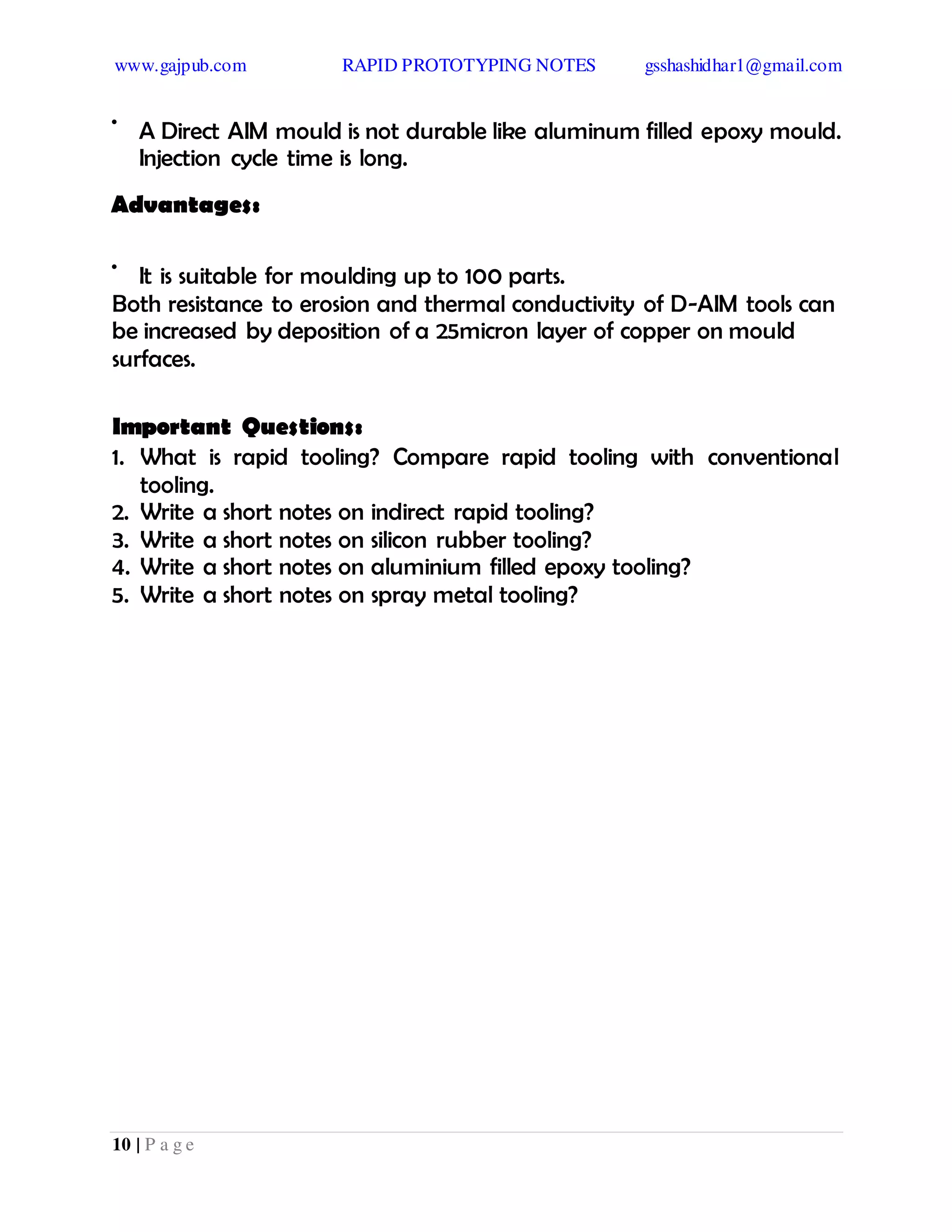 www.gajpub.com RAPID PROTOTYPING NOTES gsshashidhar1@gmail.com
10 | P a g e
•
A Direct AIM mould is not durable like aluminum filled epoxy mould.
Injection cycle time is long.
Advantages:
•
It is suitable for moulding up to 100 parts.
Both resistance to erosion and thermal conductivity of D-AIM tools can
be increased by deposition of a 25micron layer of copper on mould
surfaces.
Important Questions:
1. What is rapid tooling? Compare rapid tooling with conventional
tooling.
2. Write a short notes on indirect rapid tooling?
3. Write a short notes on silicon rubber tooling?
4. Write a short notes on aluminium filled epoxy tooling?
5. Write a short notes on spray metal tooling?
 