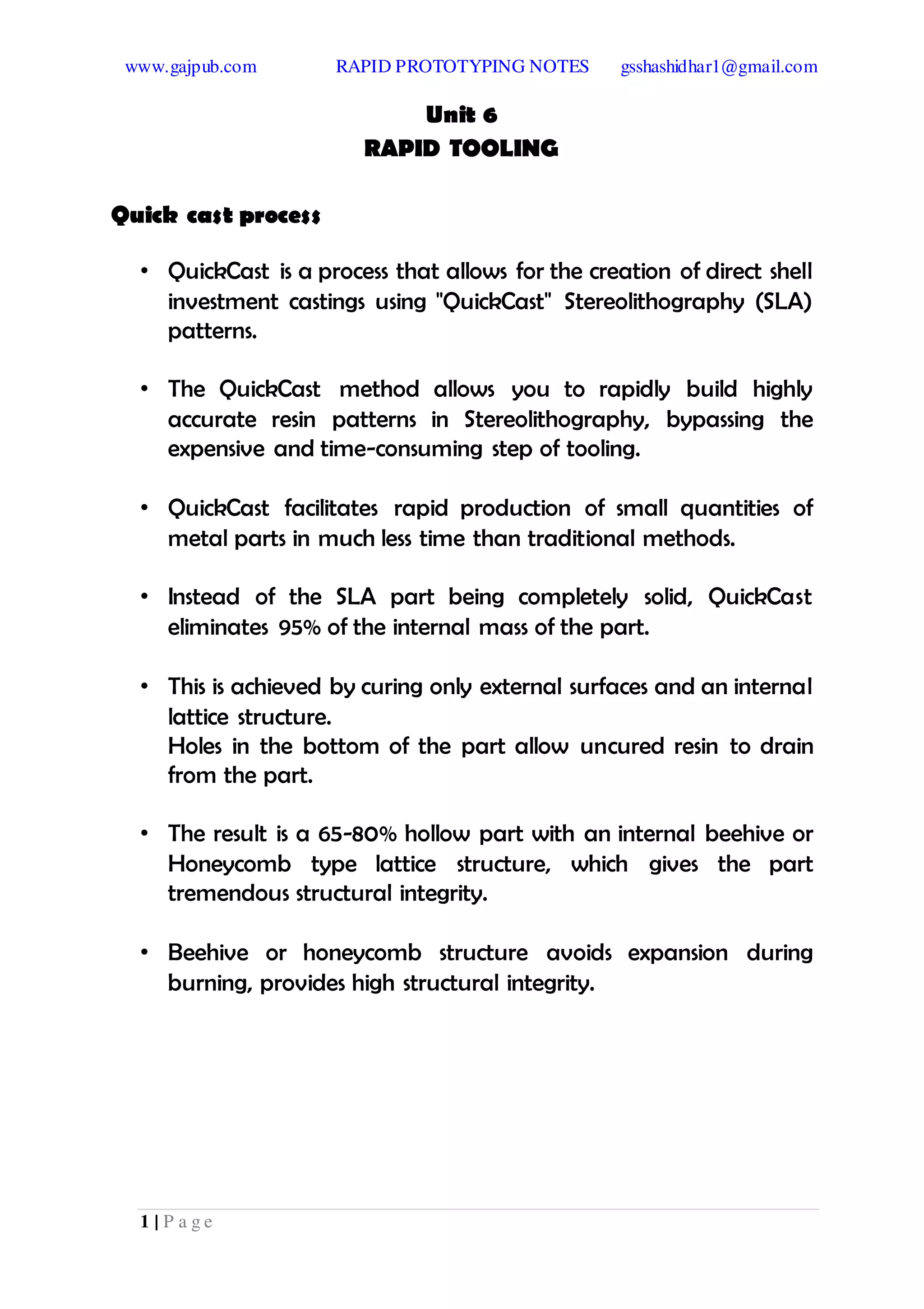 www.gajpub.com RAPID PROTOTYPING NOTES gsshashidhar1@gmail.com
1 | P a g e
Unit 6
RAPID TOOLING
Quick cast process
• QuickCast is a process that allows for the creation of direct shell
investment castings using "QuickCast" Stereolithography (SLA)
patterns.
• The QuickCast method allows you to rapidly build highly
accurate resin patterns in Stereolithography, bypassing the
expensive and time-consuming step of tooling.
• QuickCast facilitates rapid production of small quantities of
metal parts in much less time than traditional methods.
• Instead of the SLA part being completely solid, QuickCast
eliminates 95% of the internal mass of the part.
• This is achieved by curing only external surfaces and an internal
lattice structure.
Holes in the bottom of the part allow uncured resin to drain
from the part.
• The result is a 65-80% hollow part with an internal beehive or
Honeycomb type lattice structure, which gives the part
tremendous structural integrity.
• Beehive or honeycomb structure avoids expansion during
burning, provides high structural integrity.
 