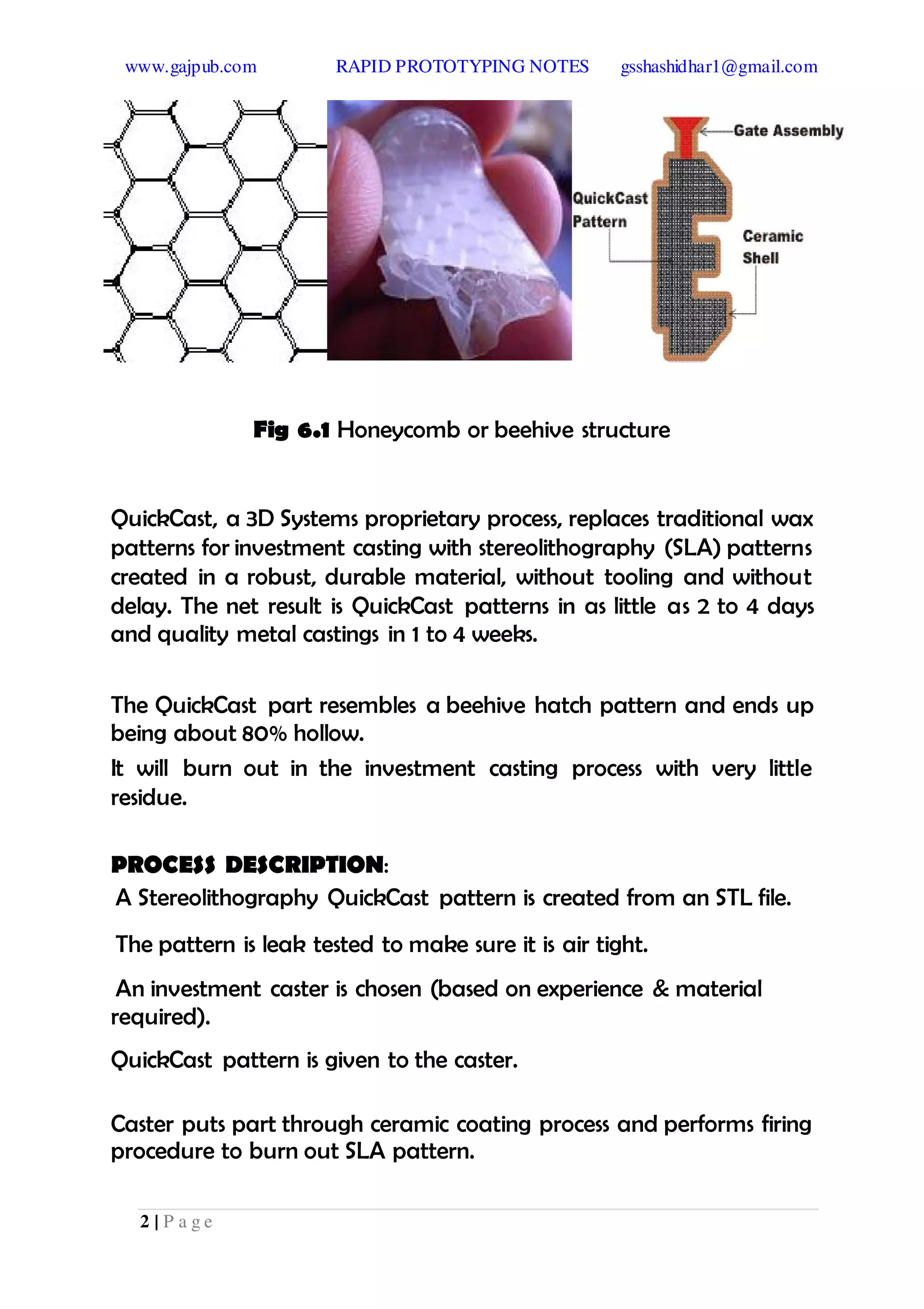 www.gajpub.com RAPID PROTOTYPING NOTES gsshashidhar1@gmail.com
2 | P a g e
Fig 6.1 Honeycomb or beehive structure
QuickCast, a 3D Systems proprietary process, replaces traditional wax
patterns for investment casting with stereolithography (SLA) patterns
created in a robust, durable material, without tooling and without
delay. The net result is QuickCast patterns in as little as 2 to 4 days
and quality metal castings in 1 to 4 weeks.
The QuickCast part resembles a beehive hatch pattern and ends up
being about 80% hollow.
It will burn out in the investment casting process with very little
residue.
PROCESS DESCRIPTION:
A Stereolithography QuickCast pattern is created from an STL file.
The pattern is leak tested to make sure it is air tight.
An investment caster is chosen (based on experience & material
required).
QuickCast pattern is given to the caster.
Caster puts part through ceramic coating process and performs firing
procedure to burn out SLA pattern.
 