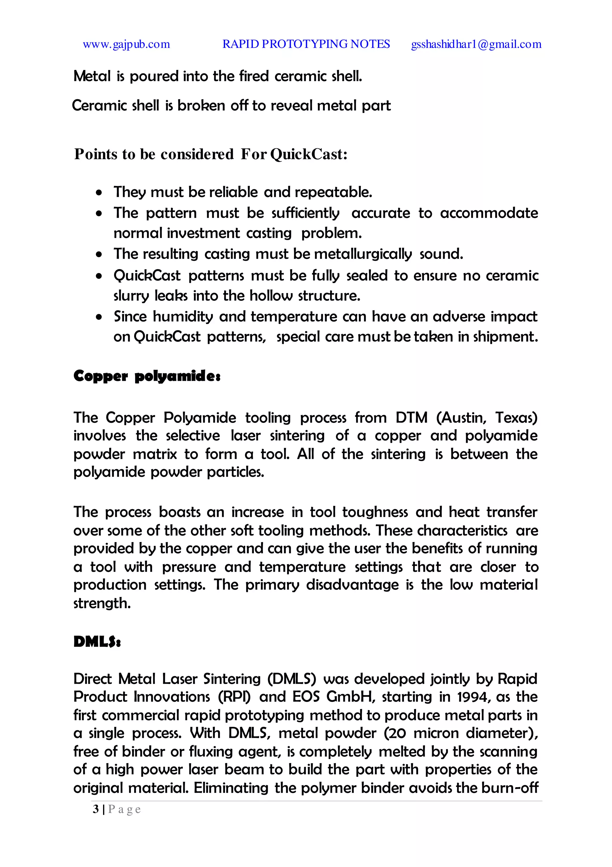 www.gajpub.com RAPID PROTOTYPING NOTES gsshashidhar1@gmail.com
3 | P a g e
Metal is poured into the fired ceramic shell.
Ceramic shell is broken off to reveal metal part
Points to be considered For QuickCast:
 They must be reliable and repeatable.
 The pattern must be sufficiently accurate to accommodate
normal investment casting problem.
 The resulting casting must be metallurgically sound.
 QuickCast patterns must be fully sealed to ensure no ceramic
slurry leaks into the hollow structure.
 Since humidity and temperature can have an adverse impact
on QuickCast patterns, special care must be taken in shipment.
Copper polyamide:
The Copper Polyamide tooling process from DTM (Austin, Texas)
involves the selective laser sintering of a copper and polyamide
powder matrix to form a tool. All of the sintering is between the
polyamide powder particles.
The process boasts an increase in tool toughness and heat transfer
over some of the other soft tooling methods. These characteristics are
provided by the copper and can give the user the benefits of running
a tool with pressure and temperature settings that are closer to
production settings. The primary disadvantage is the low material
strength.
DMLS:
Direct Metal Laser Sintering (DMLS) was developed jointly by Rapid
Product Innovations (RPI) and EOS GmbH, starting in 1994, as the
first commercial rapid prototyping method to produce metal parts in
a single process. With DMLS, metal powder (20 micron diameter),
free of binder or fluxing agent, is completely melted by the scanning
of a high power laser beam to build the part with properties of the
original material. Eliminating the polymer binder avoids the burn-off
 