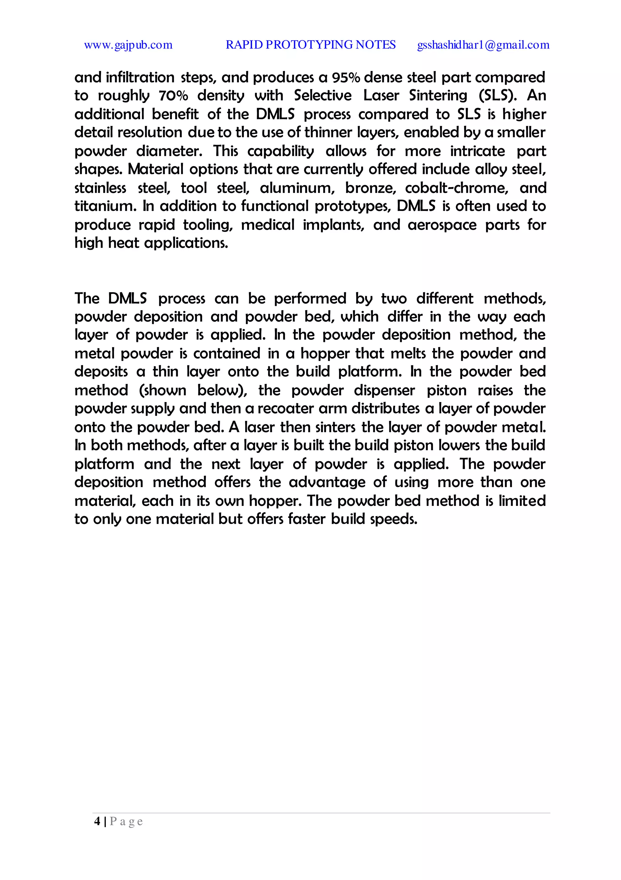 www.gajpub.com RAPID PROTOTYPING NOTES gsshashidhar1@gmail.com
4 | P a g e
and infiltration steps, and produces a 95% dense steel part compared
to roughly 70% density with Selective Laser Sintering (SLS). An
additional benefit of the DMLS process compared to SLS is higher
detail resolution due to the use of thinner layers, enabled by a smaller
powder diameter. This capability allows for more intricate part
shapes. Material options that are currently offered include alloy steel,
stainless steel, tool steel, aluminum, bronze, cobalt-chrome, and
titanium. In addition to functional prototypes, DMLS is often used to
produce rapid tooling, medical implants, and aerospace parts for
high heat applications.
The DMLS process can be performed by two different methods,
powder deposition and powder bed, which differ in the way each
layer of powder is applied. In the powder deposition method, the
metal powder is contained in a hopper that melts the powder and
deposits a thin layer onto the build platform. In the powder bed
method (shown below), the powder dispenser piston raises the
powder supply and then a recoater arm distributes a layer of powder
onto the powder bed. A laser then sinters the layer of powder metal.
In both methods, after a layer is built the build piston lowers the build
platform and the next layer of powder is applied. The powder
deposition method offers the advantage of using more than one
material, each in its own hopper. The powder bed method is limited
to only one material but offers faster build speeds.
 