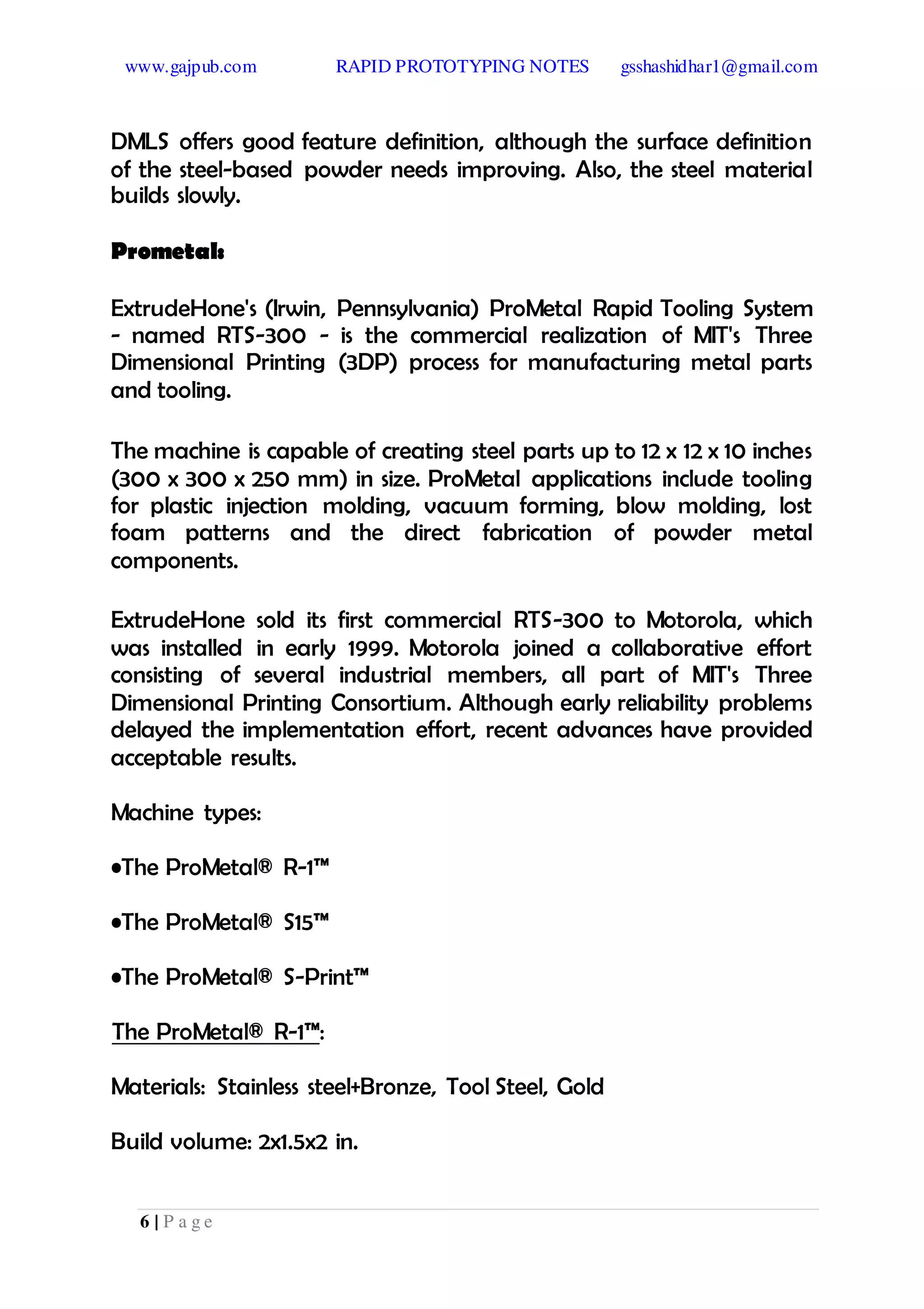 www.gajpub.com RAPID PROTOTYPING NOTES gsshashidhar1@gmail.com
6 | P a g e
DMLS offers good feature definition, although the surface definition
of the steel-based powder needs improving. Also, the steel material
builds slowly.
Prometal:
ExtrudeHone's (Irwin, Pennsylvania) ProMetal Rapid Tooling System
- named RTS-300 - is the commercial realization of MIT's Three
Dimensional Printing (3DP) process for manufacturing metal parts
and tooling.
The machine is capable of creating steel parts up to 12 x 12 x 10 inches
(300 x 300 x 250 mm) in size. ProMetal applications include tooling
for plastic injection molding, vacuum forming, blow molding, lost
foam patterns and the direct fabrication of powder metal
components.
ExtrudeHone sold its first commercial RTS-300 to Motorola, which
was installed in early 1999. Motorola joined a collaborative effort
consisting of several industrial members, all part of MIT's Three
Dimensional Printing Consortium. Although early reliability problems
delayed the implementation effort, recent advances have provided
acceptable results.
Machine types:
•The ProMetal® R-1™
•The ProMetal® S15™
•The ProMetal® S-Print™
The ProMetal® R-1™:
Materials: Stainless steel+Bronze, Tool Steel, Gold
Build volume: 2x1.5x2 in.
 