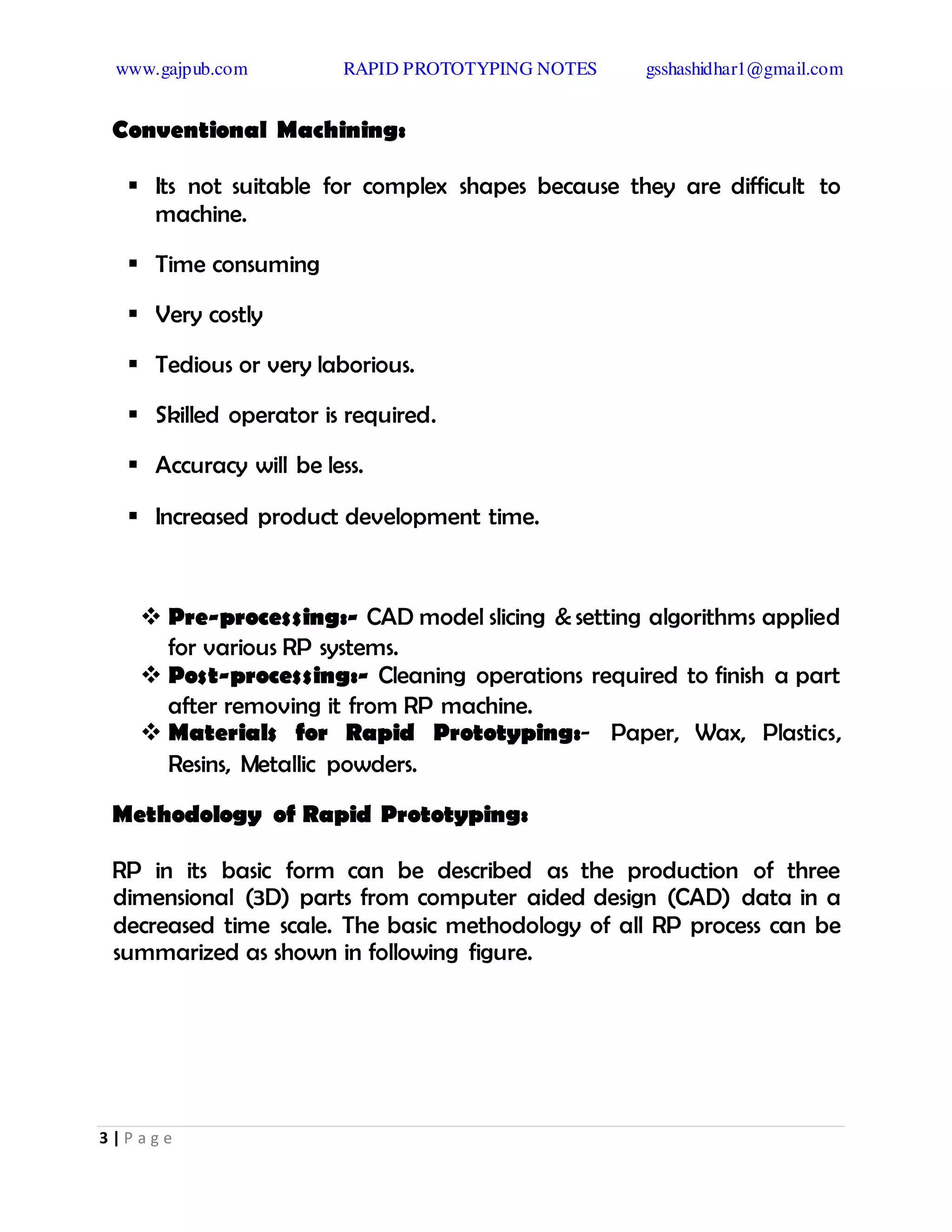 www.gajpub.com RAPID PROTOTYPING NOTES gsshashidhar1@gmail.com
3 | P a g e
Conventional Machining:
 Its not suitable for complex shapes because they are difficult to
machine.
 Time consuming
 Very costly
 Tedious or very laborious.
 Skilled operator is required.
 Accuracy will be less.
 Increased product development time.
 Pre-processing:- CAD model slicing & setting algorithms applied
for various RP systems.
 Post-processing:- Cleaning operations required to finish a part
after removing it from RP machine.
 Materials for Rapid Prototyping:- Paper, Wax, Plastics,
Resins, Metallic powders.
Methodology of Rapid Prototyping:
RP in its basic form can be described as the production of three
dimensional (3D) parts from computer aided design (CAD) data in a
decreased time scale. The basic methodology of all RP process can be
summarized as shown in following figure.
 