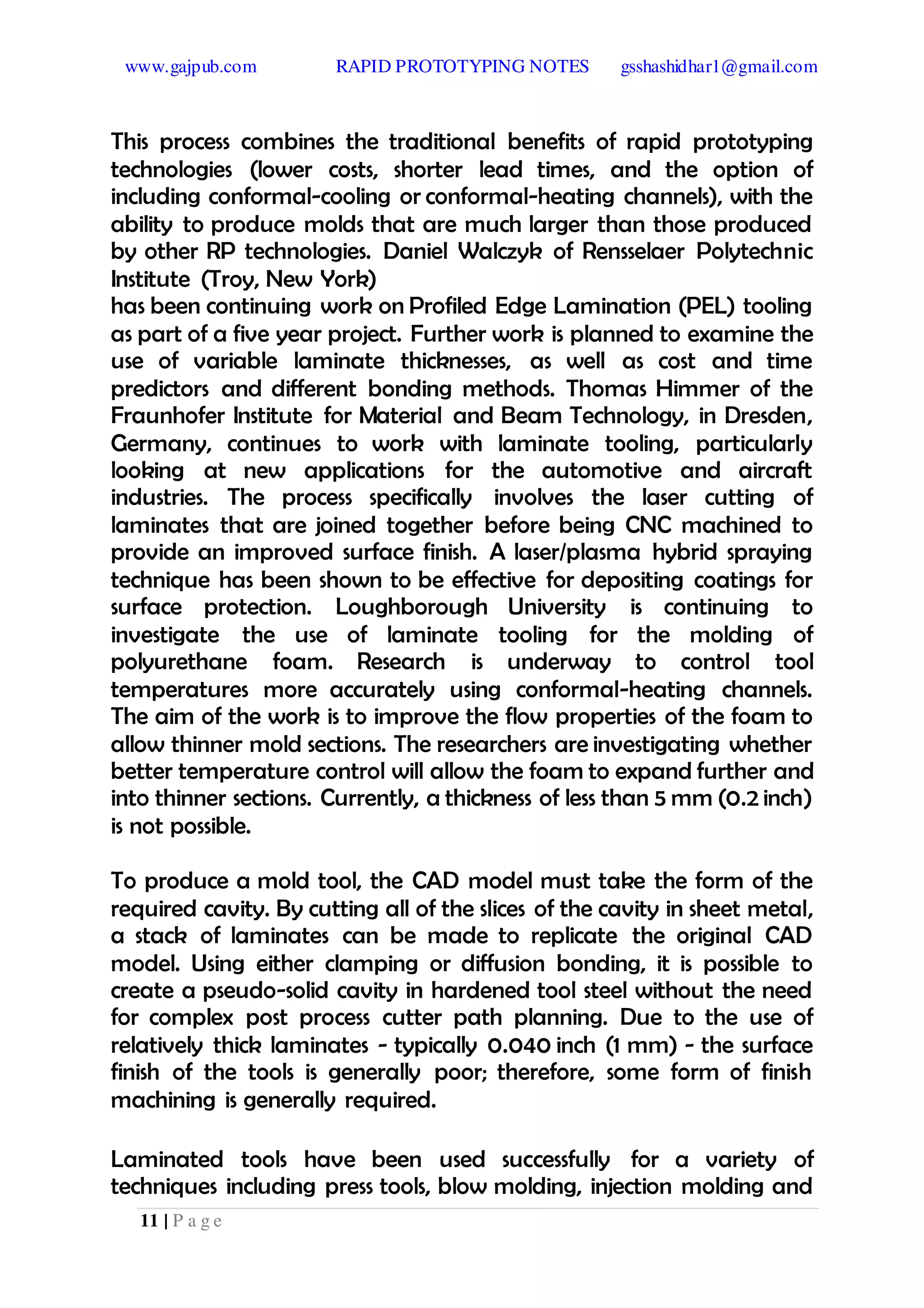 www.gajpub.com RAPID PROTOTYPING NOTES gsshashidhar1@gmail.com
11 | P a g e
This process combines the traditional benefits of rapid prototyping
technologies (lower costs, shorter lead times, and the option of
including conformal-cooling or conformal-heating channels), with the
ability to produce molds that are much larger than those produced
by other RP technologies. Daniel Walczyk of Rensselaer Polytechnic
Institute (Troy, New York)
has been continuing work on Profiled Edge Lamination (PEL) tooling
as part of a five year project. Further work is planned to examine the
use of variable laminate thicknesses, as well as cost and time
predictors and different bonding methods. Thomas Himmer of the
Fraunhofer Institute for Material and Beam Technology, in Dresden,
Germany, continues to work with laminate tooling, particularly
looking at new applications for the automotive and aircraft
industries. The process specifically involves the laser cutting of
laminates that are joined together before being CNC machined to
provide an improved surface finish. A laser/plasma hybrid spraying
technique has been shown to be effective for depositing coatings for
surface protection. Loughborough University is continuing to
investigate the use of laminate tooling for the molding of
polyurethane foam. Research is underway to control tool
temperatures more accurately using conformal-heating channels.
The aim of the work is to improve the flow properties of the foam to
allow thinner mold sections. The researchers are investigating whether
better temperature control will allow the foam to expand further and
into thinner sections. Currently, a thickness of less than 5 mm (0.2 inch)
is not possible.
To produce a mold tool, the CAD model must take the form of the
required cavity. By cutting all of the slices of the cavity in sheet metal,
a stack of laminates can be made to replicate the original CAD
model. Using either clamping or diffusion bonding, it is possible to
create a pseudo-solid cavity in hardened tool steel without the need
for complex post process cutter path planning. Due to the use of
relatively thick laminates - typically 0.040 inch (1 mm) - the surface
finish of the tools is generally poor; therefore, some form of finish
machining is generally required.
Laminated tools have been used successfully for a variety of
techniques including press tools, blow molding, injection molding and
 