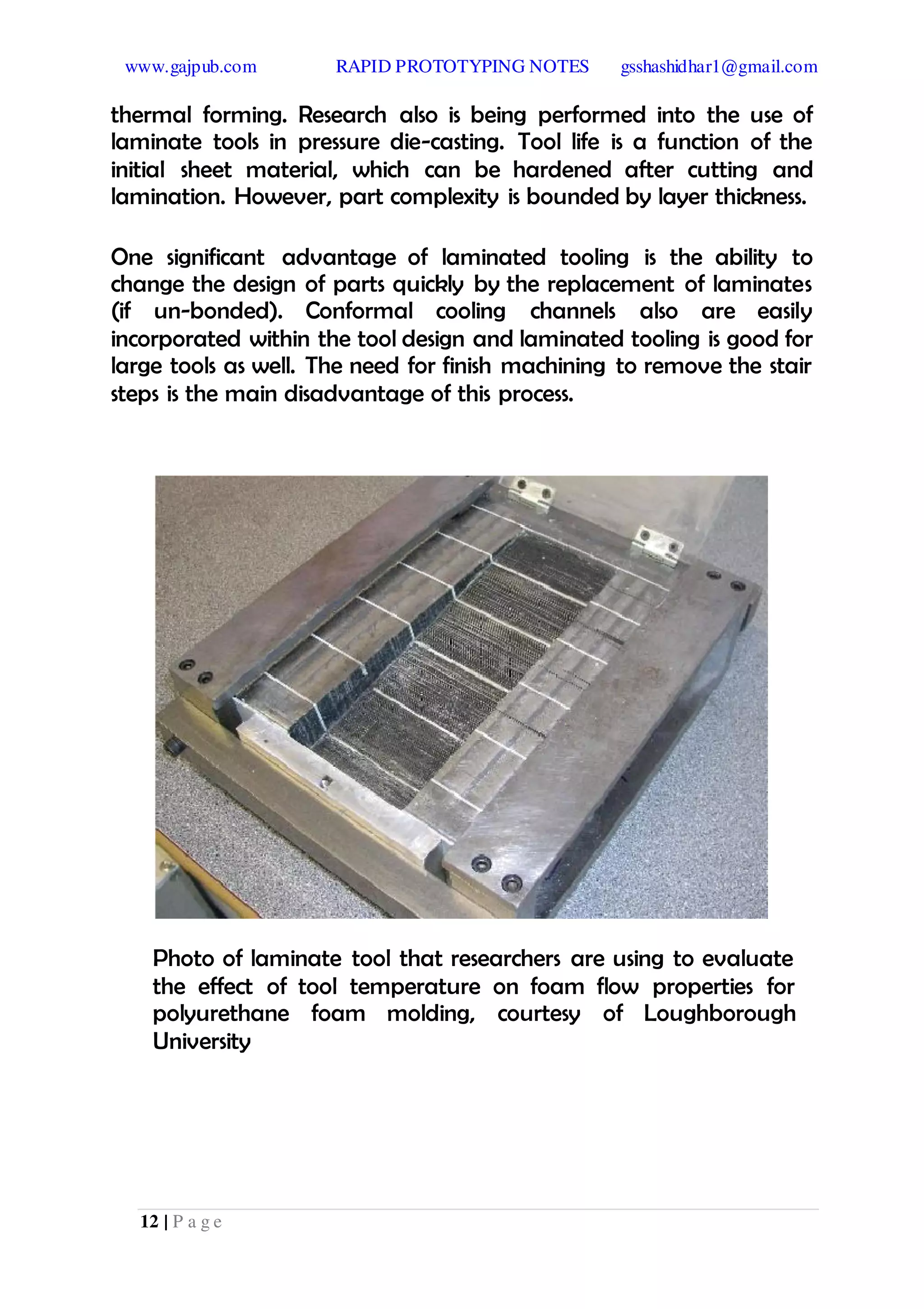 www.gajpub.com RAPID PROTOTYPING NOTES gsshashidhar1@gmail.com
12 | P a g e
thermal forming. Research also is being performed into the use of
laminate tools in pressure die-casting. Tool life is a function of the
initial sheet material, which can be hardened after cutting and
lamination. However, part complexity is bounded by layer thickness.
One significant advantage of laminated tooling is the ability to
change the design of parts quickly by the replacement of laminates
(if un-bonded). Conformal cooling channels also are easily
incorporated within the tool design and laminated tooling is good for
large tools as well. The need for finish machining to remove the stair
steps is the main disadvantage of this process.
Photo of laminate tool that researchers are using to evaluate
the effect of tool temperature on foam flow properties for
polyurethane foam molding, courtesy of Loughborough
University
 