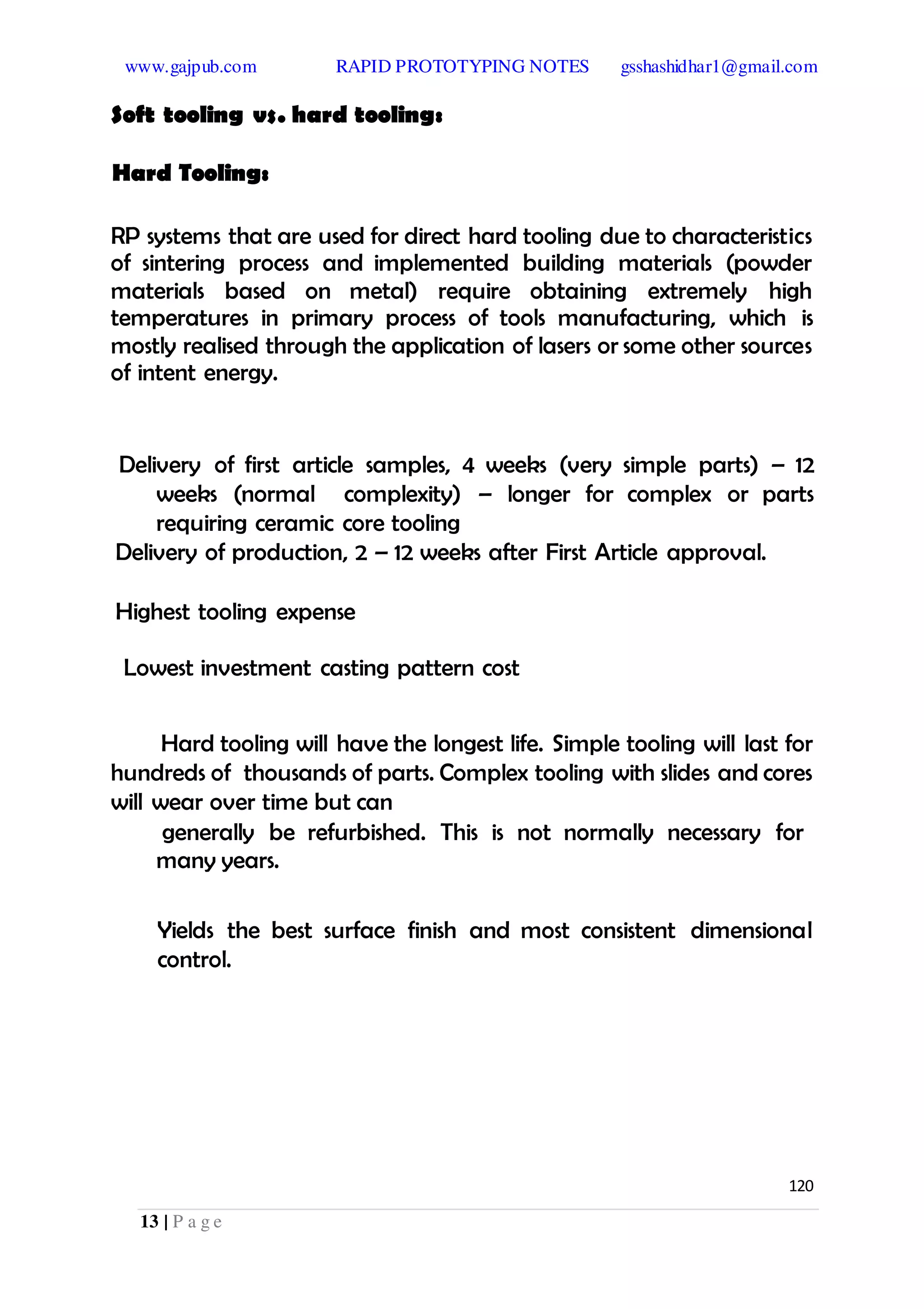 www.gajpub.com RAPID PROTOTYPING NOTES gsshashidhar1@gmail.com
13 | P a g e
Soft tooling vs. hard tooling:
Hard Tooling:
RP systems that are used for direct hard tooling due to characteristics
of sintering process and implemented building materials (powder
materials based on metal) require obtaining extremely high
temperatures in primary process of tools manufacturing, which is
mostly realised through the application of lasers or some other sources
of intent energy.
Delivery of first article samples, 4 weeks (very simple parts) – 12
weeks (normal complexity) – longer for complex or parts
requiring ceramic core tooling
Delivery of production, 2 – 12 weeks after First Article approval.
Highest tooling expense
Lowest investment casting pattern cost
Hard tooling will have the longest life. Simple tooling will last for
hundreds of thousands of parts. Complex tooling with slides and cores
will wear over time but can
generally be refurbished. This is not normally necessary for
many years.
Yields the best surface finish and most consistent dimensional
control.
120
 