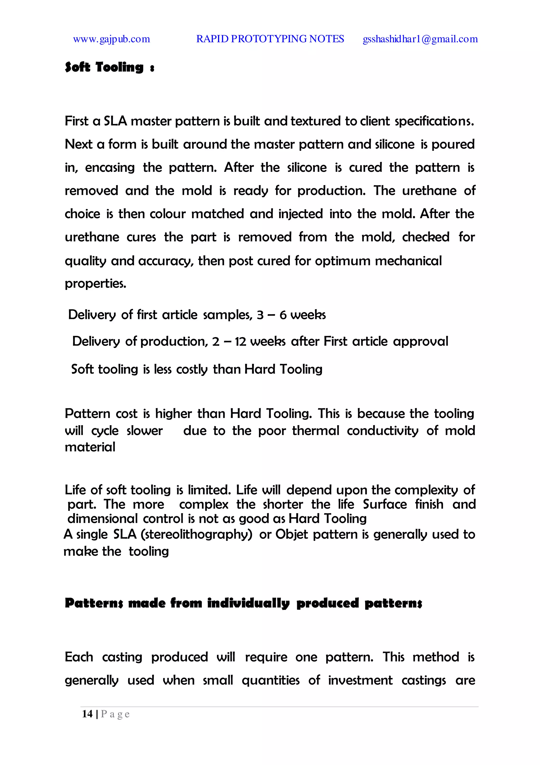 www.gajpub.com RAPID PROTOTYPING NOTES gsshashidhar1@gmail.com
14 | P a g e
Soft Tooling :
First a SLA master pattern is built and textured to client specifications.
Next a form is built around the master pattern and silicone is poured
in, encasing the pattern. After the silicone is cured the pattern is
removed and the mold is ready for production. The urethane of
choice is then colour matched and injected into the mold. After the
urethane cures the part is removed from the mold, checked for
quality and accuracy, then post cured for optimum mechanical
properties.
Delivery of first article samples, 3 – 6 weeks
Delivery of production, 2 – 12 weeks after First article approval
Soft tooling is less costly than Hard Tooling
Pattern cost is higher than Hard Tooling. This is because the tooling
will cycle slower due to the poor thermal conductivity of mold
material
Life of soft tooling is limited. Life will depend upon the complexity of
part. The more complex the shorter the life Surface finish and
dimensional control is not as good as Hard Tooling
A single SLA (stereolithography) or Objet pattern is generally used to
make the tooling
Patterns made from individually produced patterns
Each casting produced will require one pattern. This method is
generally used when small quantities of investment castings are
 