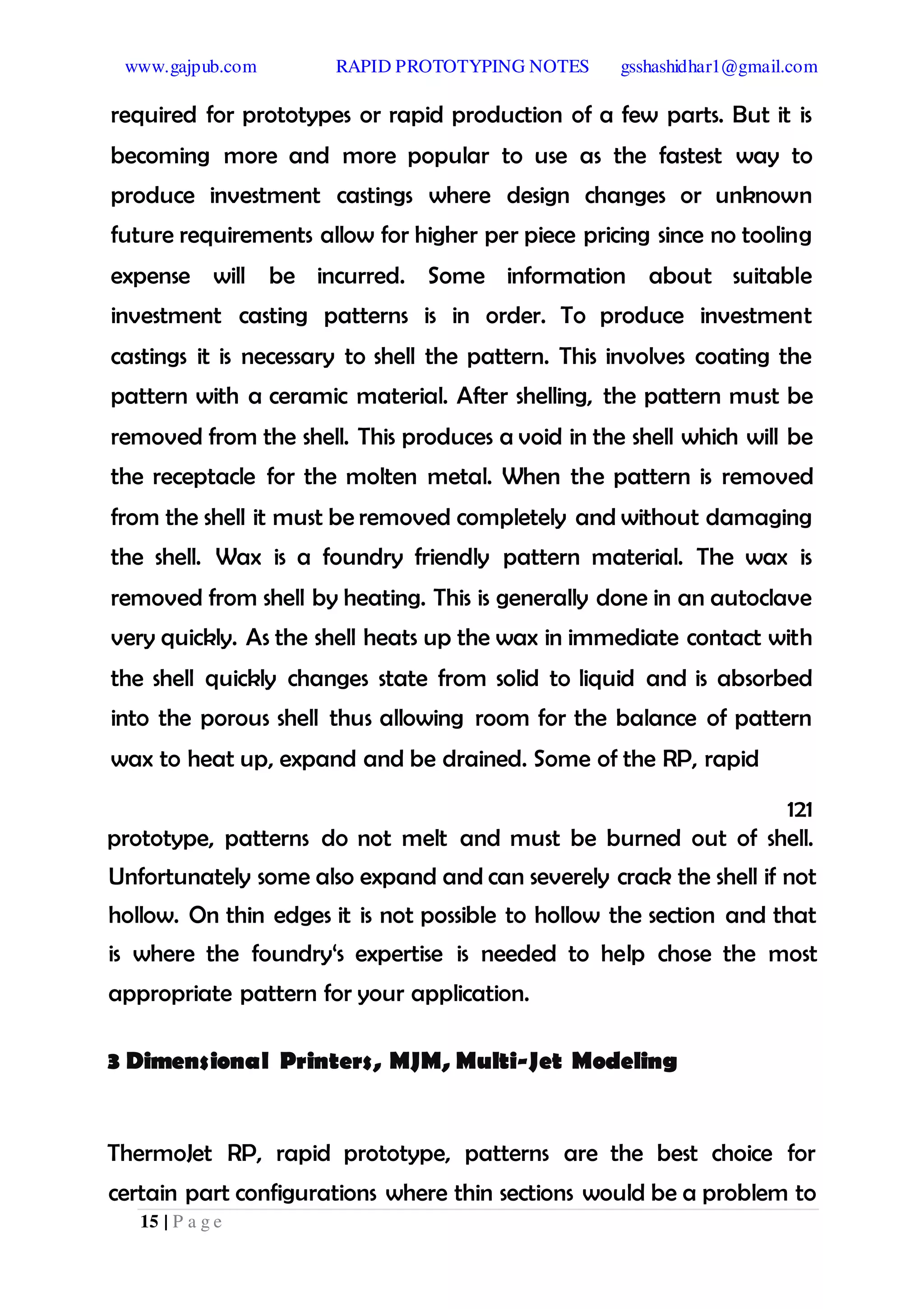 www.gajpub.com RAPID PROTOTYPING NOTES gsshashidhar1@gmail.com
15 | P a g e
required for prototypes or rapid production of a few parts. But it is
becoming more and more popular to use as the fastest way to
produce investment castings where design changes or unknown
future requirements allow for higher per piece pricing since no tooling
expense will be incurred. Some information about suitable
investment casting patterns is in order. To produce investment
castings it is necessary to shell the pattern. This involves coating the
pattern with a ceramic material. After shelling, the pattern must be
removed from the shell. This produces a void in the shell which will be
the receptacle for the molten metal. When the pattern is removed
from the shell it must be removed completely and without damaging
the shell. Wax is a foundry friendly pattern material. The wax is
removed from shell by heating. This is generally done in an autoclave
very quickly. As the shell heats up the wax in immediate contact with
the shell quickly changes state from solid to liquid and is absorbed
into the porous shell thus allowing room for the balance of pattern
wax to heat up, expand and be drained. Some of the RP, rapid
121
prototype, patterns do not melt and must be burned out of shell.
Unfortunately some also expand and can severely crack the shell if not
hollow. On thin edges it is not possible to hollow the section and that
is where the foundry‘s expertise is needed to help chose the most
appropriate pattern for your application.
3 Dimensional Printers, MJM, Multi-Jet Modeling
ThermoJet RP, rapid prototype, patterns are the best choice for
certain part configurations where thin sections would be a problem to
 