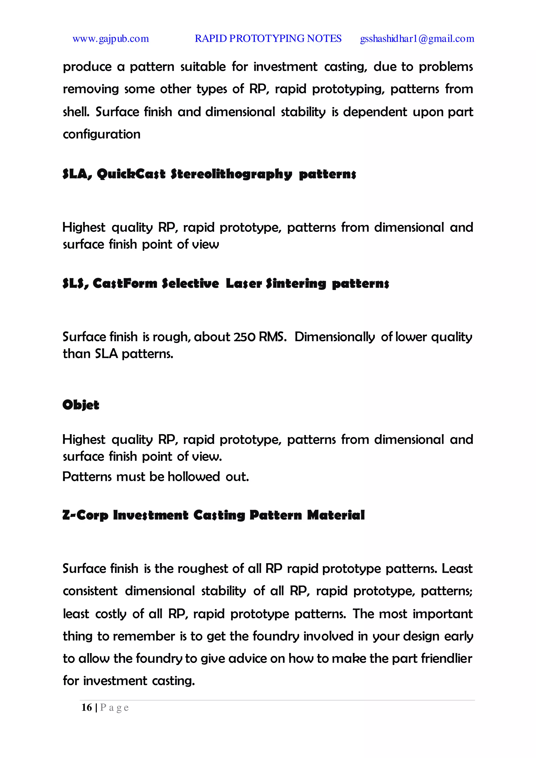 www.gajpub.com RAPID PROTOTYPING NOTES gsshashidhar1@gmail.com
16 | P a g e
produce a pattern suitable for investment casting, due to problems
removing some other types of RP, rapid prototyping, patterns from
shell. Surface finish and dimensional stability is dependent upon part
configuration
SLA, QuickCast Stereolithography patterns
Highest quality RP, rapid prototype, patterns from dimensional and
surface finish point of view
SLS, CastForm Selective Laser Sintering patterns
Surface finish is rough, about 250 RMS. Dimensionally of lower quality
than SLA patterns.
Objet
Highest quality RP, rapid prototype, patterns from dimensional and
surface finish point of view.
Patterns must be hollowed out.
Z-Corp Investment Casting Pattern Material
Surface finish is the roughest of all RP rapid prototype patterns. Least
consistent dimensional stability of all RP, rapid prototype, patterns;
least costly of all RP, rapid prototype patterns. The most important
thing to remember is to get the foundry involved in your design early
to allow the foundry to give advice on how to make the part friendlier
for investment casting.
 