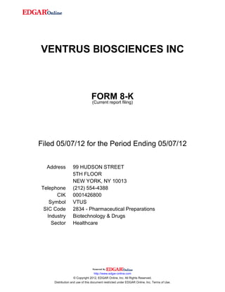 VENTRUS BIOSCIENCES INC



                                FORM 8-K
                                (Current report filing)




Filed 05/07/12 for the Period Ending 05/07/12


  Address         99 HUDSON STREET
                  5TH FLOOR
                  NEW YORK, NY 10013
Telephone         (212) 554-4388
      CIK         0001426800
   Symbol         VTUS
 SIC Code         2834 - Pharmaceutical Preparations
  Industry        Biotechnology & Drugs
    Sector        Healthcare




                                    http://www.edgar-online.com
                    © Copyright 2012, EDGAR Online, Inc. All Rights Reserved.
     Distribution and use of this document restricted under EDGAR Online, Inc. Terms of Use.
 